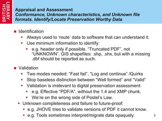 Appraisal and Assessment
Conformance, Unknown characteristics, and Unknown file
formats. Identify/Locate Preservation Worthy Data
 Identification
 Always used to „route‟ data to software that can understand it.
 Use minimum information to identify:
 e.g. header only if possible. “Truncated PDF”, not
“UNKNOWN”. GIS shapefiles: .shp, .shx, but with a missing
.dbf should be reported as such.
 Validation
 Two modes needed: “Fast fail”, “Log and continue” /Quirks
 Stop baseless distinction between “Well formed” and “Valid”
 Validation is irrelevant to digital preservation assessment:
 e.g. Effective “PDF/A”, without the 1.4 and XMP chunk.
 We‟re on the wrong side of Postel‟s Law.
 Unknown completeness and failure to future-proof:
 e.g. JHOVE tries to validate versions of PDF it cannot know.
 e.g. Tools sometimes interpret/migrate data opaquely. 3
 