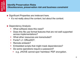 Identify Preservation Risks
Obsolescence, preservation risk and business constraint
 Significant Properties are irrelevant here.
 It‟s not really about the content, but about the context.
 Dependency Analysis:
 What software does this need?
 Does this file use format features that are not well supported
across implementations?
 What other resources are transcluded?
 Fonts? c.f. OfficeDDT.
 Remote embeds?
 Embedded scripts that might mask dependencies?
 Do some operations require a password?
 e.g. JHOVE cannot spot „harmless‟ PDF encryption.
6
 