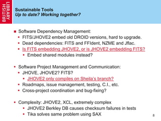 Sustainable Tools
Up to date? Working together?
 Software Dependency Management:
 FITS/JHOVE2 embed old DROID versions, hard to upgrade.
 Dead dependencies: FITS and FFIdent, NZME and Jflac.
 Is FITS embedding JHOVE2, or is JHOVE2 embedding FITS?
 Embed shared modules instead?
 Software Project Management and Communication:
 JHOVE, JHOVE2? FITS?
 JHOVE2 only compiles on Sheila‟s branch?
 Roadmaps, issue management, testing, C.I., etc.
 Cross-project coordination and bug-fixing?
 Complexity: JHOVE2, XCL, extremely complex
 JHOVE2 Berkley DB causes checksum failures in tests
 Tika solves same problem using SAX 8
 