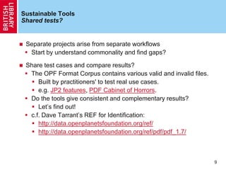 Sustainable Tools
Shared tests?
 Separate projects arise from separate workflows
 Start by understand commonality and find gaps?
 Share test cases and compare results?
 The OPF Format Corpus contains various valid and invalid files.
 Built by practitioners' to test real use cases.
 e.g. JP2 features, PDF Cabinet of Horrors.
 Do the tools give consistent and complementary results?
 Let‟s find out!
 c.f. Dave Tarrant‟s REF for Identification:
 http://data.openplanetsfoundation.org/ref/
 http://data.openplanetsfoundation.org/ref/pdf/pdf_1.7/
9
 