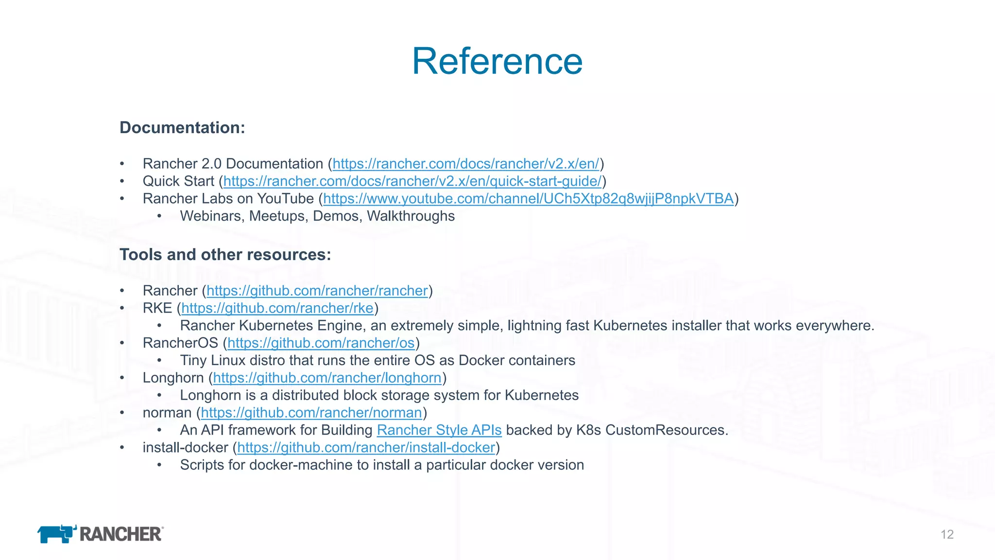 12
Reference
Documentation:
• Rancher 2.0 Documentation (https://rancher.com/docs/rancher/v2.x/en/)
• Quick Start (https://rancher.com/docs/rancher/v2.x/en/quick-start-guide/)
• Rancher Labs on YouTube (https://www.youtube.com/channel/UCh5Xtp82q8wjijP8npkVTBA)
• Webinars, Meetups, Demos, Walkthroughs
Tools and other resources:
• Rancher (https://github.com/rancher/rancher)
• RKE (https://github.com/rancher/rke)
• Rancher Kubernetes Engine, an extremely simple, lightning fast Kubernetes installer that works everywhere.
• RancherOS (https://github.com/rancher/os)
• Tiny Linux distro that runs the entire OS as Docker containers
• Longhorn (https://github.com/rancher/longhorn)
• Longhorn is a distributed block storage system for Kubernetes
• norman (https://github.com/rancher/norman)
• An API framework for Building Rancher Style APIs backed by K8s CustomResources.
• install-docker (https://github.com/rancher/install-docker)
• Scripts for docker-machine to install a particular docker version
 