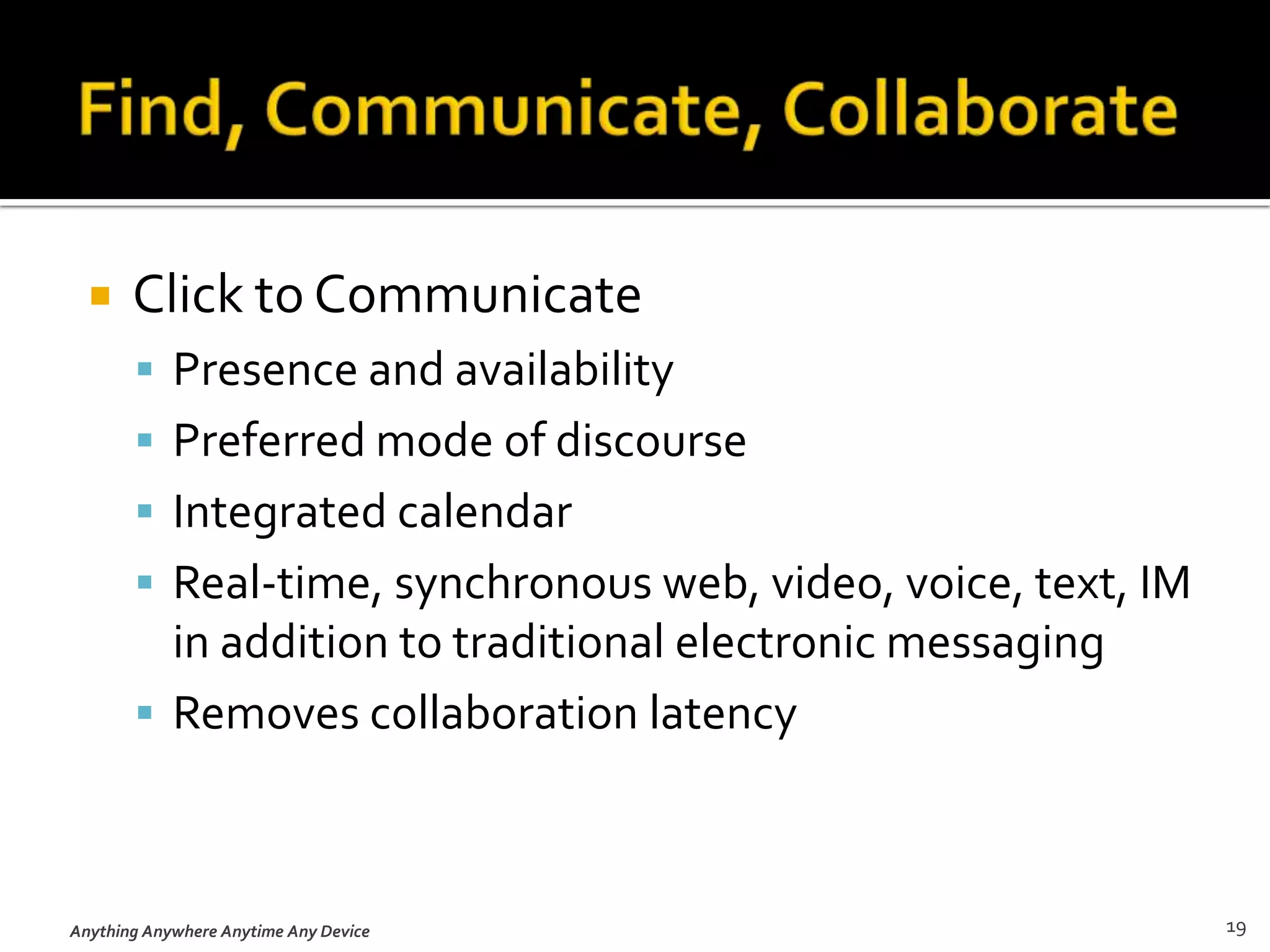 Presence and AwarenessPresence helps you determine, in advance, how another colleague can most easily and expeditiously be contacted.Availability helps you indicate how a colleague can contact you, including what sorts of incoming contacts you prefer.Anything, Anywhere, Anytime on Any Device15
