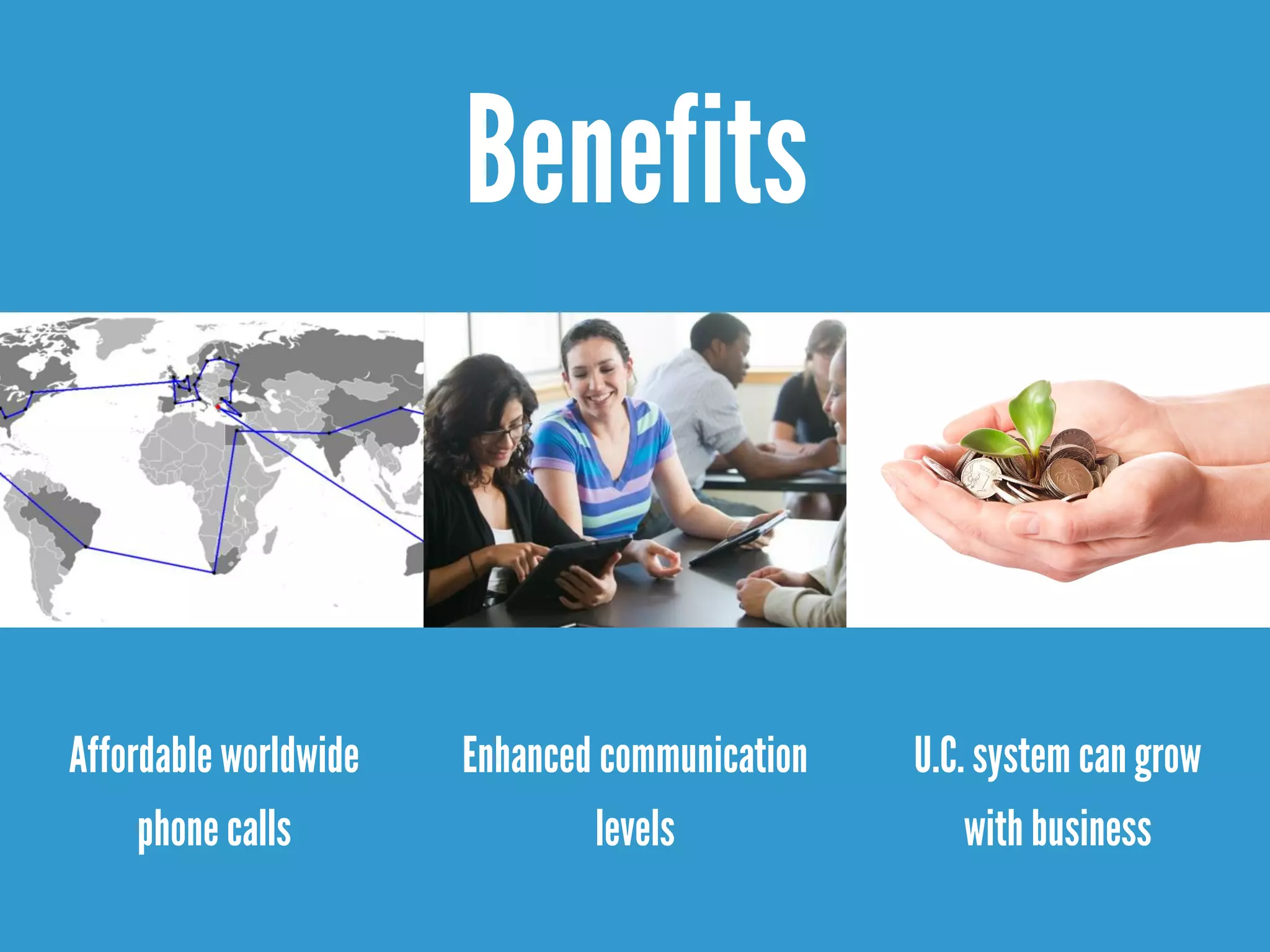 Benefits
Affordable worldwide
phone calls
Enhanced communication
levels
U.C. system can grow
with business
