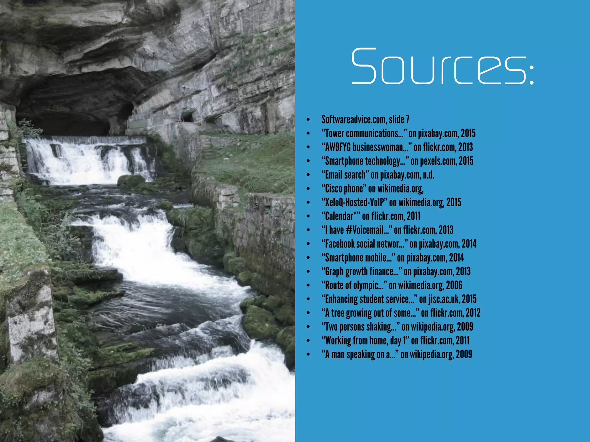 Sources:
• Softwareadvice.com,slide 7
• “Towercommunications…”on pixabay.com, 2015
• “AW9FYG businesswoman…” on flickr.com,2013
• “Smartphone technology…”onpexels.com,2015
• “Email search”on pixabay.com, n.d.
• “Ciscophone” onwikimedia.org,
• “XeloQ-Hosted-VoIP”onwikimedia.org, 2015
• “Calendar*”on flickr.com,2011
• “I have #Voicemail…”onflickr.com,2013
• “Facebooksocial networ…”onpixabay.com, 2014
• “Smartphone mobile…” onpixabay.com, 2014
• “Graph growth finance…”onpixabay.com, 2013
• “Routeofolympic…” onwikimedia.org, 2006
• “Enhancing studentservice…”on jisc.ac.uk,2015
• “A treegrowing out of some…”onflickr.com,2012
• “Two personsshaking…” on wikipedia.org,2009
• “Working from home,day 1” onflickr.com,2011
• “A man speaking on a…” onwikipedia.org, 2009