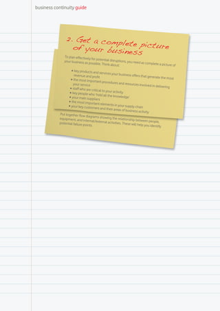 business continuity guide




                2. Get a com
                               ple
                     of your busin te picture
               To pl
                                  ess
                   an effectively for
                                      potential disruptio
              your business as                            ns, you need as co
                               possible. Think ab                            mplete a picture
                                                   out:                                       of
                   •	key products and se
                                             rvices your busin
                     revenue and profi                            ess offers that ge
                                        t                                            nerate the most
                   •	the most important
                                            procedures and re
                     your service                                  sources involved
                                                                                      in delivering 	
                  •	staff who are critica
                                          l to your activity
                  •	key people who ‘h
                                        old all the knowle
                 •	your main suppliers                         dge’
                 •	the most important
                                          elements in your
                 •	your key customer                             supply chain
                                        s and their areas
                                                              of business activ
                                                                                ity
           Put together flow
                               diagrams showin
           equipment, and in                      g the relationship
                               ternal/external ac                        between people,
           potential failure po                     tivities. These will
                                ints.                                     help you identify
 