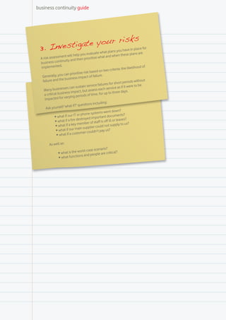 business continuity guide




                                           s
            at e your risk e for
 3. Investig aluate what plans you have in plsac e
                                               ar
                    ent will help yo
                                         u ev                        hen these plan
  A risk assessm                                  se what and w
                   tinuity an   d then prioriti
  business con
  implemente      d.
                                                                                  elihood of
                                                                criteria: the lik
                                         risk based on two
                      can prioritise
   Generally, you                 s impact of fa
                                                   ilure.
                       busines
   fa ilure and the                                                               ds without
                                                               for short perio
                                            se rvice failures                      e to be
                          s can sustain                            ice as if it wer
    M  any businesse                   but as   sess each serv
                      ness impact,                                    ree days.
     a critical busi                               e, for up to th
                      varying     periods of tim
     impacted for
                                            ons including:
                          hat if ?’ questi
      Ask yourself ‘w
                                                          went down?
                                          one systems
             •	 what   if our IT or ph                     t documents?
                                           yed importan
              •	 what   if a fire destro                       ill or leaves?
                                             r of staff is off
              •	 what    if a key membe r could not supply to us?
                                    ain supplie
               •	 what if our m er couldn’t pay us?
                                 stom
               •	 what if a cu

         As well as:
                                             enario?
                                worst-case sc
                 •	 what is the         people are cr
                                                      itical?
                 •	 what  functions and
 