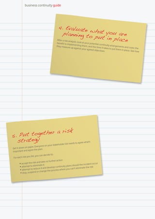 business continuity guide




                                                  4. Evaluate
                                                                                 w
                                                       planning to hat you are
                                                                                  put in plac
                                                 After a risk an
                                                benefit to im
                                                                 alysis, look at
                                                                             your potenti
                                                                                              e
                                                              plementing th               al continuity
                                                they measure                em, and the                 arrangements
                                                               up against yo             time it takes                and costs; th
                                                                             ur agreed ob              to put them                  e
                                                                                          jectives.                in place. See
                                                                                                                                 how




                   risk
5. Pu t together a
  strategy            needs to agree
                                     what’s
                                                             list
                                           ur stakeholder
                  pape  r. Everyone on yo
Get it down on               e plan.
import  ant and agree th
                                       cide to:
                   u list, you can de
 For each risk yo
                                                 r action
                                d take no furthe
        •	 ac cept the risk an                                                            occur
                                ate it                                   ld the incident
        •	 at tempt to elimin                lop cont  inuity plans shou
                            duce it and deve                                 inate the risk
        •	 attempt to re                                   re you can’t elim
                             or change  the process whe
         •	 stop, suspend
 