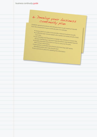 business continuity guide




                  6. Develop
                                     you
                               continuit r business
                 Establish ag
                                        y plan
                              re ed procedure
                 from the inve                    s and rehea
                                stment in yo                    rse them to
                                                ur continuit                  get maximu
                                                              y plan; for e                 m benefit
                      •	money sp                                            xample:
                                    ent o
                      •	an effective n a plan must provide
                                        plan should                   a relevant b
                        core roles                     explain who                 usiness ben
                                                                     needs to do                 efit
                     •	use check                                                   what and wh
                                   lists and flow                                                 o holds
                       services (sta                charts to exp
                                     ff facing a cr                lain key acti
                    •	provide ess                  isis won’t hav                vities to rest
                                    ential instru                 e th                          ore key
                      with contac                  ctions on ho e time to read detailed re
                                    t informatio                  w to carry o                    ports)
                   •	save versio                   n                           ut the plan,
                                  n-controlled
                     identifying w                 documents
                                     h                           and insert ke
                  •	put a proce en each step should sta                         y staff name
                                                                                              s
                                  ss in place fo                   rt
                                                  r updating th
                                                                 is informatio
                                                                                n
 
