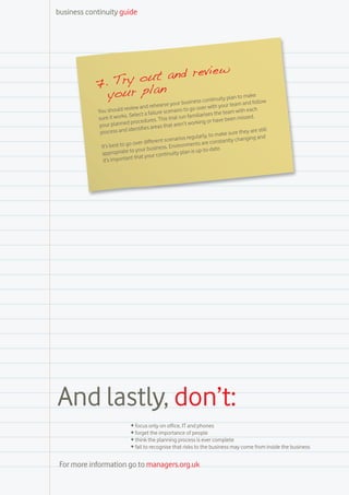 business continuity guide




                              view
            7. Try out and re
              your plan          uity plan to m
                                                ake
                                                                        ntin
                                                        r business co           ur team and
                                                                                             follow
                          review and    rehearse you           o over with yo
            You should                         scenario to g                          with each
                               elect a failure                      arises the team issed.
            su  re it works. S                 is trial run famili                   nm
                                rocedures. Th                        g or have bee
             yo  ur planned p               as that  aren’t workin
                            identifies are                                                     e still
             process and                                                        e sure they ar
                                                           s reg ularly, to mak               g and
                                          rent scenario                        antly changin
              It’s best to go over diffe            nvironme    nts are const
                                   ur business. E                  p-to-date.
               ap propriate to yo       ur contin  uity plan is u
                              t that yo
               it’s importan




And lastly, don’t:
                             •	focus only on office, IT and phones
                             •	forget the importance of people
                             •	think the planning process is ever complete
                             •	fail to recognise that risks to the business may come from inside the business


 For more information go to managers.org.uk
 