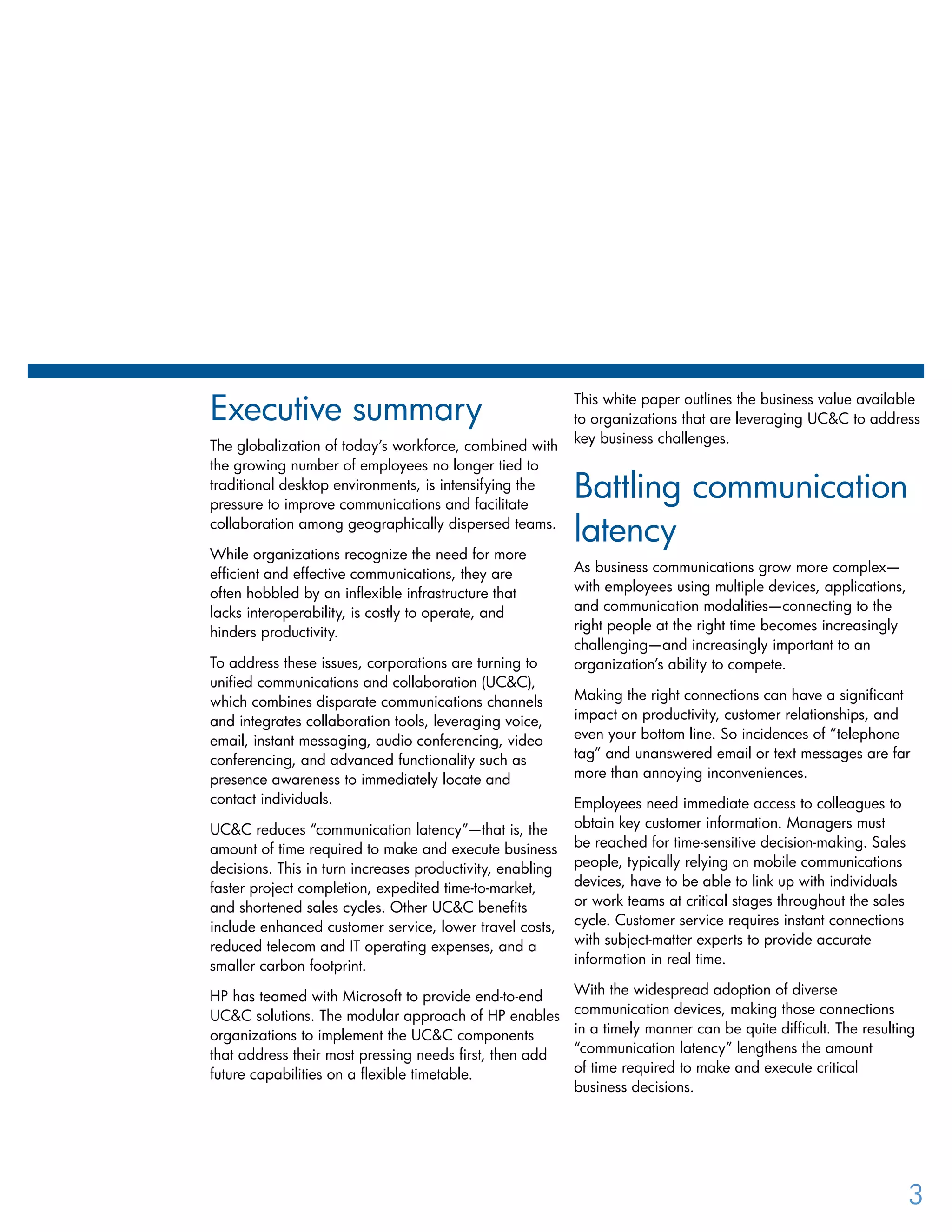 Executive summary
The globalization of today’s workforce, combined with
the growing number of employees no longer tied to
traditional desktop environments, is intensifying the
pressure to improve communications and facilitate
collaboration among geographically dispersed teams.
While organizations recognize the need for more
efficient and effective communications, they are
often hobbled by an inflexible infrastructure that
lacks interoperability, is costly to operate, and
hinders productivity.
To address these issues, corporations are turning to
unified communications and collaboration (UC&C),
which combines disparate communications channels
and integrates collaboration tools, leveraging voice,
email, instant messaging, audio conferencing, video
conferencing, and advanced functionality such as
presence awareness to immediately locate and
contact individuals.
UC&C reduces “communication latency”—that is, the
amount of time required to make and execute business
decisions. This in turn increases productivity, enabling
faster project completion, expedited time-to-market,
and shortened sales cycles. Other UC&C benefits
include enhanced customer service, lower travel costs,
reduced telecom and IT operating expenses, and a
smaller carbon footprint.
HP has teamed with Microsoft to provide end-to-end
UC&C solutions. The modular approach of HP enables
organizations to implement the UC&C components
that address their most pressing needs first, then add
future capabilities on a flexible timetable.
This white paper outlines the business value available
to organizations that are leveraging UC&C to address
key business challenges.
Battling communication
latency
As business communications grow more complex—
with employees using multiple devices, applications,
and communication modalities—connecting to the
right people at the right time becomes increasingly
challenging—and increasingly important to an
organization’s ability to compete.
Making the right connections can have a significant
impact on productivity, customer relationships, and
even your bottom line. So incidences of “telephone
tag” and unanswered email or text messages are far
more than annoying inconveniences.
Employees need immediate access to colleagues to
obtain key customer information. Managers must
be reached for time-sensitive decision-making. Sales
people, typically relying on mobile communications
devices, have to be able to link up with individuals
or work teams at critical stages throughout the sales
cycle. Customer service requires instant connections
with subject-matter experts to provide accurate
information in real time.
With the widespread adoption of diverse
communication devices, making those connections
in a timely manner can be quite difficult. The resulting
“communication latency” lengthens the amount
of time required to make and execute critical
business decisions.
3
 