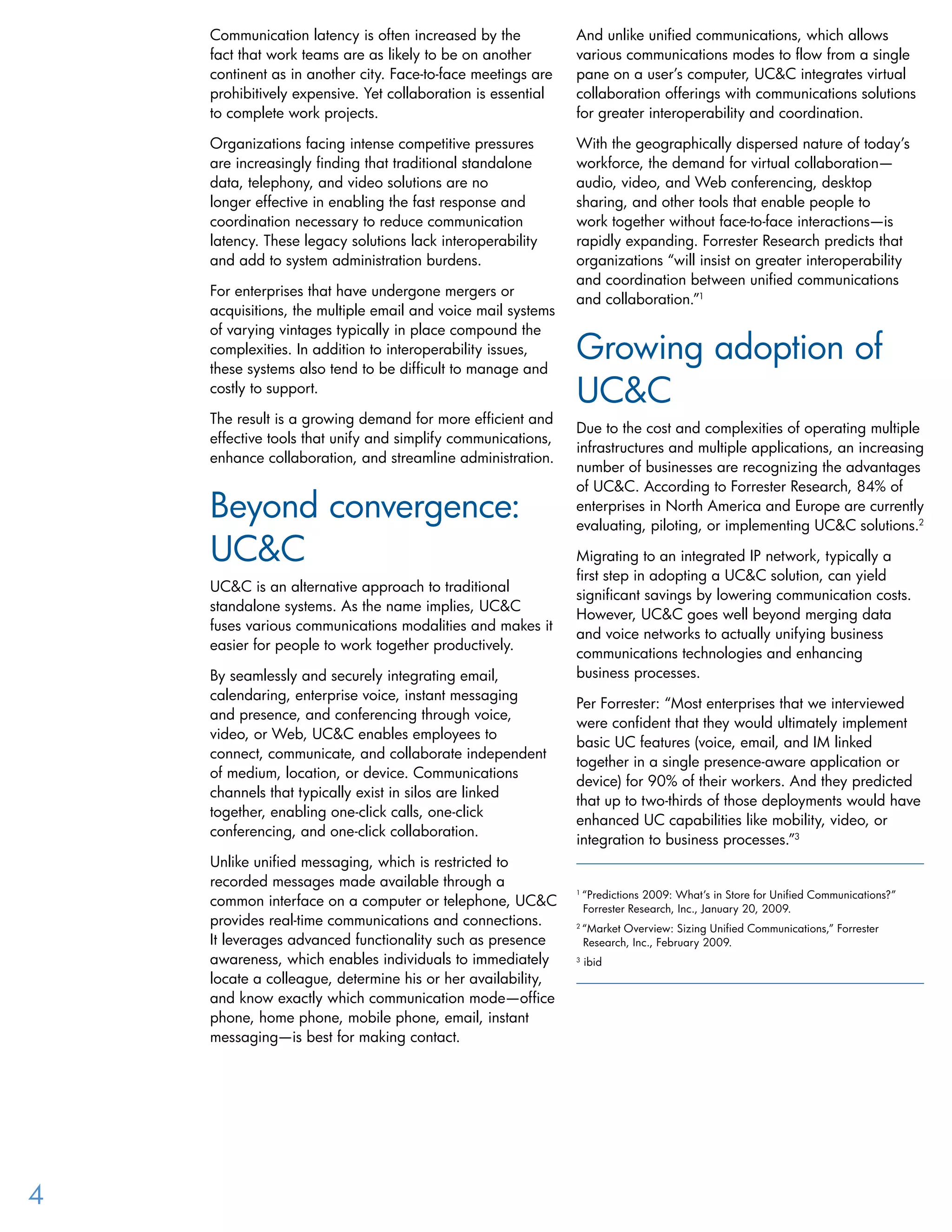 Communication latency is often increased by the
fact that work teams are as likely to be on another
continent as in another city. Face-to-face meetings are
prohibitively expensive. Yet collaboration is essential
to complete work projects.
Organizations facing intense competitive pressures
are increasingly finding that traditional standalone
data, telephony, and video solutions are no
longer effective in enabling the fast response and
coordination necessary to reduce communication
latency. These legacy solutions lack interoperability
and add to system administration burdens.
For enterprises that have undergone mergers or
acquisitions, the multiple email and voice mail systems
of varying vintages typically in place compound the
complexities. In addition to interoperability issues,
these systems also tend to be difficult to manage and
costly to support.
The result is a growing demand for more efficient and
effective tools that unify and simplify communications,
enhance collaboration, and streamline administration.
Beyond convergence:
UC&C
UC&C is an alternative approach to traditional
standalone systems. As the name implies, UC&C
fuses various communications modalities and makes it
easier for people to work together productively.
By seamlessly and securely integrating email,
calendaring, enterprise voice, instant messaging
and presence, and conferencing through voice,
video, or Web, UC&C enables employees to
connect, communicate, and collaborate independent
of medium, location, or device. Communications
channels that typically exist in silos are linked
together, enabling one-click calls, one-click
conferencing, and one-click collaboration.
Unlike unified messaging, which is restricted to
recorded messages made available through a
common interface on a computer or telephone, UC&C
provides real-time communications and connections.
It leverages advanced functionality such as presence
awareness, which enables individuals to immediately
locate a colleague, determine his or her availability,
and know exactly which communication mode—office
phone, home phone, mobile phone, email, instant
messaging—is best for making contact.
And unlike unified communications, which allows
various communications modes to flow from a single
pane on a user’s computer, UC&C integrates virtual
collaboration offerings with communications solutions
for greater interoperability and coordination.
With the geographically dispersed nature of today’s
workforce, the demand for virtual collaboration—
audio, video, and Web conferencing, desktop
sharing, and other tools that enable people to
work together without face-to-face interactions—is
rapidly expanding. Forrester Research predicts that
organizations “will insist on greater interoperability
and coordination between unified communications
and collaboration.”1
Growing adoption of
UC&C
Due to the cost and complexities of operating multiple
infrastructures and multiple applications, an increasing
number of businesses are recognizing the advantages
of UC&C. According to Forrester Research, 84% of
enterprises in North America and Europe are currently
evaluating, piloting, or implementing UC&C solutions.2
Migrating to an integrated IP network, typically a
first step in adopting a UC&C solution, can yield
significant savings by lowering communication costs.
However, UC&C goes well beyond merging data
and voice networks to actually unifying business
communications technologies and enhancing
business processes.
Per Forrester: “Most enterprises that we interviewed
were confident that they would ultimately implement
basic UC features (voice, email, and IM linked
together in a single presence-aware application or
device) for 90% of their workers. And they predicted
that up to two-thirds of those deployments would have
enhanced UC capabilities like mobility, video, or
integration to business processes.”3
1
“Predictions 2009: What’s in Store for Unified Communications?” 	
Forrester Research, Inc., January 20, 2009.
2
“Market Overview: Sizing Unified Communications,” Forrester 		
Research, Inc., February 2009.
3
ibid
4
 
