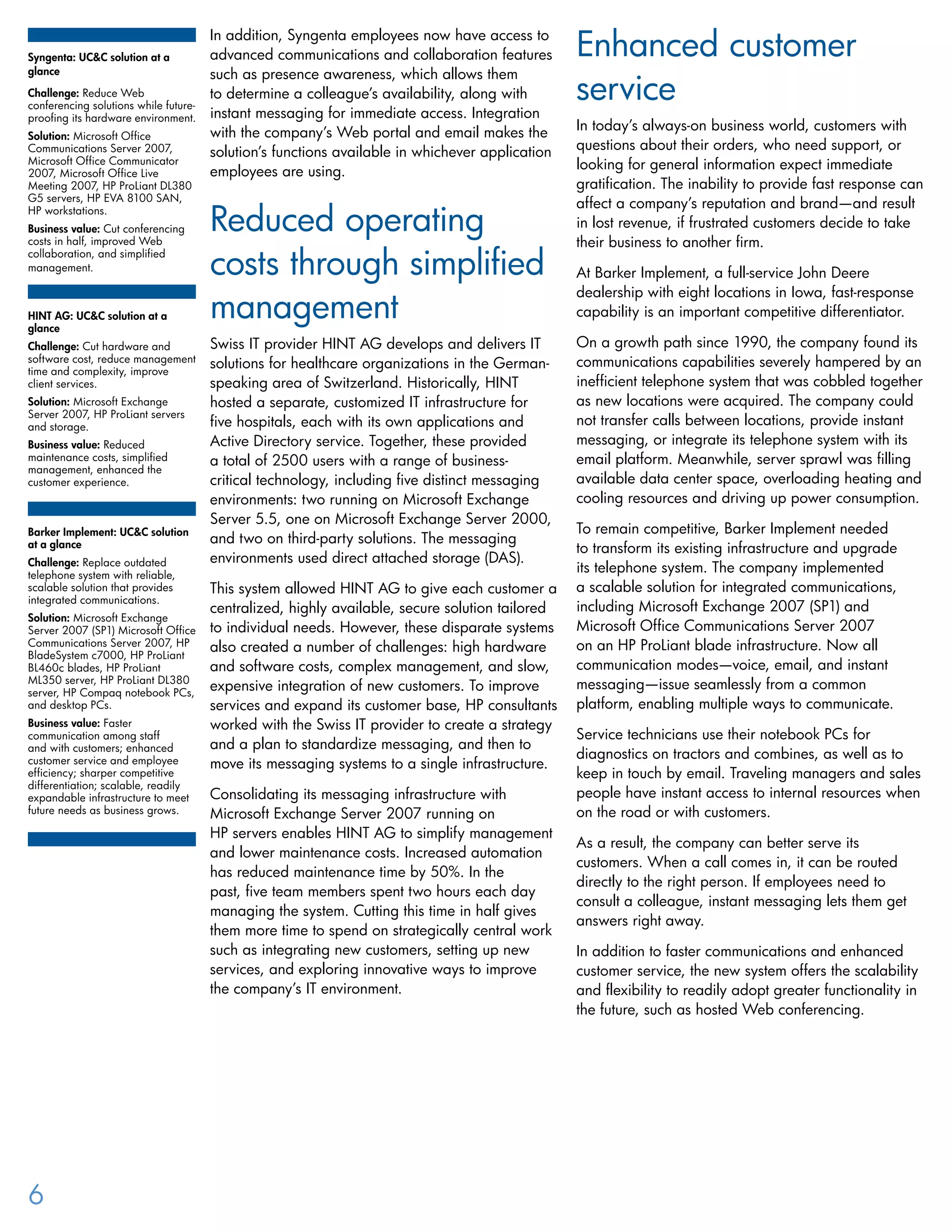 In addition, Syngenta employees now have access to
advanced communications and collaboration features
such as presence awareness, which allows them
to determine a colleague’s availability, along with
instant messaging for immediate access. Integration
with the company’s Web portal and email makes the
solution’s functions available in whichever application
employees are using.
Reduced operating
costs through simplified
management
Swiss IT provider HINT AG develops and delivers IT
solutions for healthcare organizations in the German-
speaking area of Switzerland. Historically, HINT
hosted a separate, customized IT infrastructure for
five hospitals, each with its own applications and
Active Directory service. Together, these provided
a total of 2500 users with a range of business-
critical technology, including five distinct messaging
environments: two running on Microsoft Exchange
Server 5.5, one on Microsoft Exchange Server 2000,
and two on third-party solutions. The messaging
environments used direct attached storage (DAS).
This system allowed HINT AG to give each customer a
centralized, highly available, secure solution tailored
to individual needs. However, these disparate systems
also created a number of challenges: high hardware
and software costs, complex management, and slow,
expensive integration of new customers. To improve
services and expand its customer base, HP consultants
worked with the Swiss IT provider to create a strategy
and a plan to standardize messaging, and then to
move its messaging systems to a single infrastructure.
Consolidating its messaging infrastructure with
Microsoft Exchange Server 2007 running on
HP servers enables HINT AG to simplify management
and lower maintenance costs. Increased automation
has reduced maintenance time by 50%. In the
past, five team members spent two hours each day
managing the system. Cutting this time in half gives
them more time to spend on strategically central work
such as integrating new customers, setting up new
services, and exploring innovative ways to improve
the company’s IT environment.
Enhanced customer
service
In today’s always-on business world, customers with
questions about their orders, who need support, or
looking for general information expect immediate
gratification. The inability to provide fast response can
affect a company’s reputation and brand—and result
in lost revenue, if frustrated customers decide to take
their business to another firm.
At Barker Implement, a full-service John Deere
dealership with eight locations in Iowa, fast-response
capability is an important competitive differentiator.
On a growth path since 1990, the company found its
communications capabilities severely hampered by an
inefficient telephone system that was cobbled together
as new locations were acquired. The company could
not transfer calls between locations, provide instant
messaging, or integrate its telephone system with its
email platform. Meanwhile, server sprawl was filling
available data center space, overloading heating and
cooling resources and driving up power consumption.
To remain competitive, Barker Implement needed
to transform its existing infrastructure and upgrade
its telephone system. The company implemented
a scalable solution for integrated communications,
including Microsoft Exchange 2007 (SP1) and
Microsoft Office Communications Server 2007
on an HP ProLiant blade infrastructure. Now all
communication modes—voice, email, and instant
messaging—issue seamlessly from a common
platform, enabling multiple ways to communicate.
Service technicians use their notebook PCs for
diagnostics on tractors and combines, as well as to
keep in touch by email. Traveling managers and sales
people have instant access to internal resources when
on the road or with customers.
As a result, the company can better serve its
customers. When a call comes in, it can be routed
directly to the right person. If employees need to
consult a colleague, instant messaging lets them get
answers right away.
In addition to faster communications and enhanced
customer service, the new system offers the scalability
and flexibility to readily adopt greater functionality in
the future, such as hosted Web conferencing.
Syngenta: UC&C solution at a
glance
Challenge: Reduce Web
conferencing solutions while future-
proofing its hardware environment.
Solution: Microsoft Office
Communications Server 2007,
Microsoft Office Communicator
2007, Microsoft Office Live
Meeting 2007, HP ProLiant DL380
G5 servers, HP EVA 8100 SAN,
HP workstations.
Business value: Cut conferencing
costs in half, improved Web
collaboration, and simplified
management.
HINT AG: UC&C solution at a
glance
Challenge: Cut hardware and
software cost, reduce management
time and complexity, improve
client services.
Solution: Microsoft Exchange
Server 2007, HP ProLiant servers
and storage.
Business value: Reduced
maintenance costs, simplified
management, enhanced the
customer experience.
Barker Implement: UC&C solution
at a glance
Challenge: Replace outdated
telephone system with reliable,
scalable solution that provides
integrated communications.
Solution: Microsoft Exchange
Server 2007 (SP1) Microsoft Office
Communications Server 2007, HP
BladeSystem c7000, HP ProLiant
BL460c blades, HP ProLiant
ML350 server, HP ProLiant DL380
server, HP Compaq notebook PCs,
and desktop PCs.
Business value: Faster
communication among staff
and with customers; enhanced
customer service and employee
efficiency; sharper competitive
differentiation; scalable, readily
expandable infrastructure to meet
future needs as business grows.
6
 