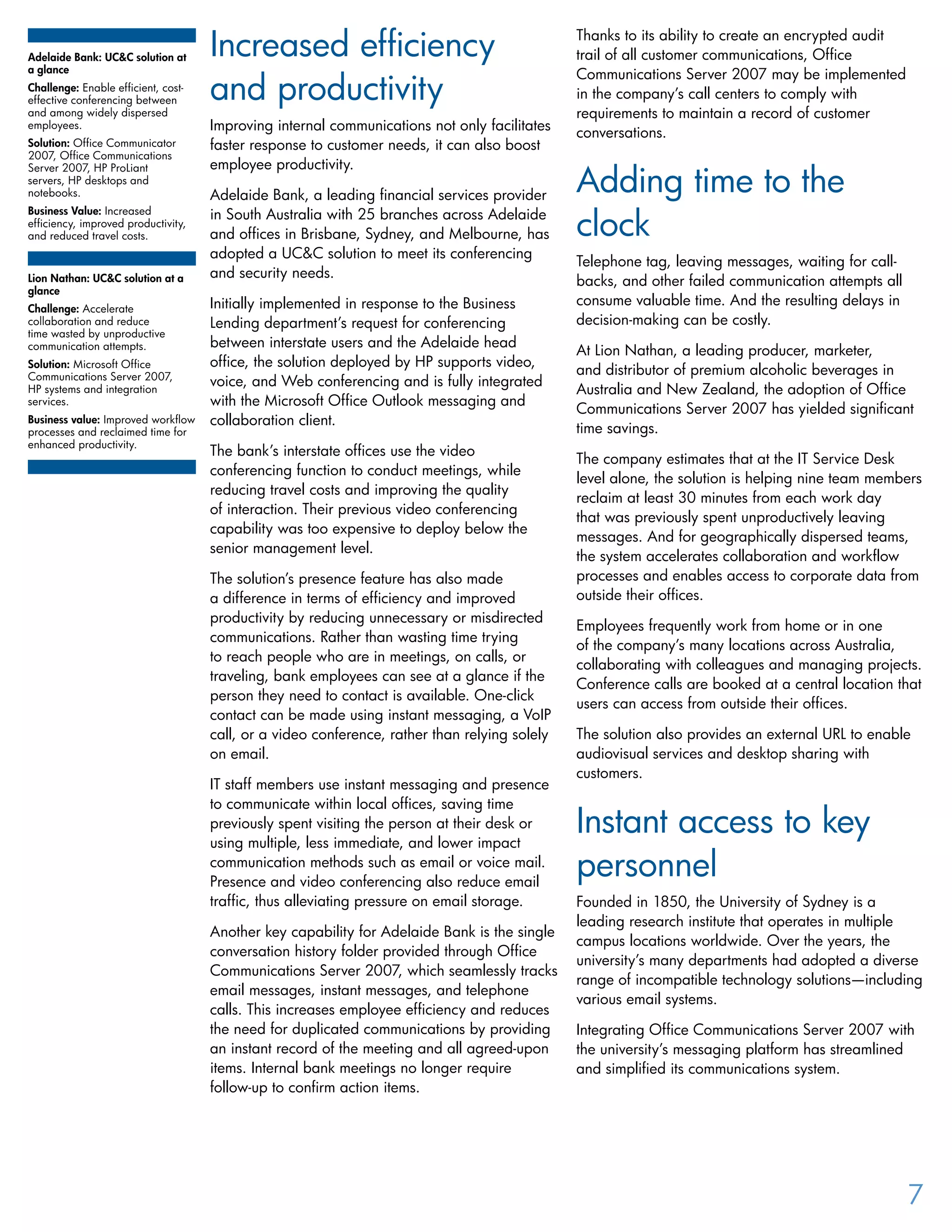 Increased efficiency
and productivity
Improving internal communications not only facilitates
faster response to customer needs, it can also boost
employee productivity.
Adelaide Bank, a leading financial services provider
in South Australia with 25 branches across Adelaide
and offices in Brisbane, Sydney, and Melbourne, has
adopted a UC&C solution to meet its conferencing
and security needs.
Initially implemented in response to the Business
Lending department’s request for conferencing
between interstate users and the Adelaide head
office, the solution deployed by HP supports video,
voice, and Web conferencing and is fully integrated
with the Microsoft Office Outlook messaging and
collaboration client.
The bank’s interstate offices use the video
conferencing function to conduct meetings, while
reducing travel costs and improving the quality
of interaction. Their previous video conferencing
capability was too expensive to deploy below the
senior management level.
The solution’s presence feature has also made
a difference in terms of efficiency and improved
productivity by reducing unnecessary or misdirected
communications. Rather than wasting time trying
to reach people who are in meetings, on calls, or
traveling, bank employees can see at a glance if the
person they need to contact is available. One-click
contact can be made using instant messaging, a VoIP
call, or a video conference, rather than relying solely
on email.
IT staff members use instant messaging and presence
to communicate within local offices, saving time
previously spent visiting the person at their desk or
using multiple, less immediate, and lower impact
communication methods such as email or voice mail.
Presence and video conferencing also reduce email
traffic, thus alleviating pressure on email storage.
Another key capability for Adelaide Bank is the single
conversation history folder provided through Office
Communications Server 2007, which seamlessly tracks
email messages, instant messages, and telephone
calls. This increases employee efficiency and reduces
the need for duplicated communications by providing
an instant record of the meeting and all agreed-upon
items. Internal bank meetings no longer require
follow-up to confirm action items.
Thanks to its ability to create an encrypted audit
trail of all customer communications, Office
Communications Server 2007 may be implemented
in the company’s call centers to comply with
requirements to maintain a record of customer
conversations.
Adding time to the
clock
Telephone tag, leaving messages, waiting for call-
backs, and other failed communication attempts all
consume valuable time. And the resulting delays in
decision-making can be costly.
At Lion Nathan, a leading producer, marketer,
and distributor of premium alcoholic beverages in
Australia and New Zealand, the adoption of Office
Communications Server 2007 has yielded significant
time savings.
The company estimates that at the IT Service Desk
level alone, the solution is helping nine team members
reclaim at least 30 minutes from each work day
that was previously spent unproductively leaving
messages. And for geographically dispersed teams,
the system accelerates collaboration and workflow
processes and enables access to corporate data from
outside their offices.
Employees frequently work from home or in one
of the company’s many locations across Australia,
collaborating with colleagues and managing projects.
Conference calls are booked at a central location that
users can access from outside their offices.
The solution also provides an external URL to enable
audiovisual services and desktop sharing with
customers.
Instant access to key
personnel
Founded in 1850, the University of Sydney is a
leading research institute that operates in multiple
campus locations worldwide. Over the years, the
university’s many departments had adopted a diverse
range of incompatible technology solutions—including
various email systems.
Integrating Office Communications Server 2007 with
the university’s messaging platform has streamlined
and simplified its communications system.
Adelaide Bank: UC&C solution at
a glance
Challenge: Enable efficient, cost-
effective conferencing between
and among widely dispersed
employees.
Solution: Office Communicator
2007, Office Communications
Server 2007, HP ProLiant
servers, HP desktops and
notebooks.	
Business Value: Increased
efficiency, improved productivity,
and reduced travel costs.
Lion Nathan: UC&C solution at a
glance
Challenge: Accelerate
collaboration and reduce
time wasted by unproductive
communication attempts.
Solution: Microsoft Office
Communications Server 2007,
HP systems and integration
services.
Business value: Improved workflow
processes and reclaimed time for
enhanced productivity.
7
 