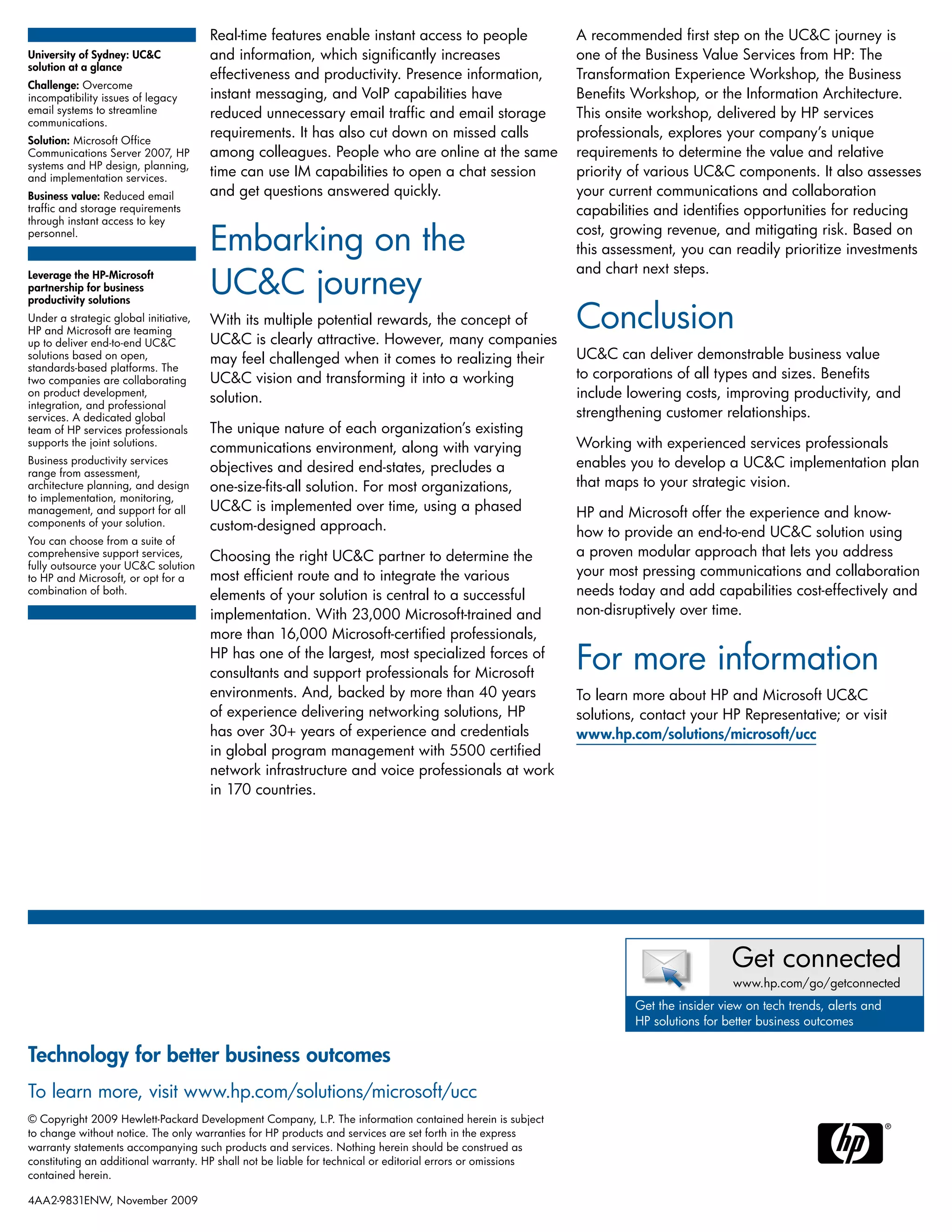 Real-time features enable instant access to people
and information, which significantly increases
effectiveness and productivity. Presence information,
instant messaging, and VoIP capabilities have
reduced unnecessary email traffic and email storage
requirements. It has also cut down on missed calls
among colleagues. People who are online at the same
time can use IM capabilities to open a chat session
and get questions answered quickly.
Embarking on the
UC&C journey
With its multiple potential rewards, the concept of
UC&C is clearly attractive. However, many companies
may feel challenged when it comes to realizing their
UC&C vision and transforming it into a working
solution.
The unique nature of each organization’s existing
communications environment, along with varying
objectives and desired end-states, precludes a
one-size-fits-all solution. For most organizations,
UC&C is implemented over time, using a phased
custom-designed approach.
Choosing the right UC&C partner to determine the
most efficient route and to integrate the various
elements of your solution is central to a successful
implementation. With 23,000 Microsoft-trained and
more than 16,000 Microsoft-certified professionals,
HP has one of the largest, most specialized forces of
consultants and support professionals for Microsoft
environments. And, backed by more than 40 years
of experience delivering networking solutions, HP
has over 30+ years of experience and credentials
in global program management with 5500 certified
network infrastructure and voice professionals at work
in 170 countries.
A recommended first step on the UC&C journey is
one of the Business Value Services from HP: The
Transformation Experience Workshop, the Business
Benefits Workshop, or the Information Architecture.
This onsite workshop, delivered by HP services
professionals, explores your company’s unique
requirements to determine the value and relative
priority of various UC&C components. It also assesses
your current communications and collaboration
capabilities and identifies opportunities for reducing
cost, growing revenue, and mitigating risk. Based on
this assessment, you can readily prioritize investments
and chart next steps.
Conclusion
UC&C can deliver demonstrable business value
to corporations of all types and sizes. Benefits
include lowering costs, improving productivity, and
strengthening customer relationships.
Working with experienced services professionals
enables you to develop a UC&C implementation plan
that maps to your strategic vision.
HP and Microsoft offer the experience and know-
how to provide an end-to-end UC&C solution using
a proven modular approach that lets you address
your most pressing communications and collaboration
needs today and add capabilities cost-effectively and
non-disruptively over time.
For more information
To learn more about HP and Microsoft UC&C
solutions, contact your HP Representative; or visit
www.hp.com/solutions/microsoft/ucc
University of Sydney: UC&C
solution at a glance
Challenge: Overcome
incompatibility issues of legacy
email systems to streamline
communications.
Solution: Microsoft Office
Communications Server 2007, HP
systems and HP design, planning,
and implementation services.
Business value: Reduced email
traffic and storage requirements
through instant access to key
personnel.
Get connected
www.hp.com/go/getconnected
Get the insider view on tech trends, alerts and
HP solutions for better business outcomes
Technology for better business outcomes
To learn more, visit www.hp.com/solutions/microsoft/ucc
© Copyright 2009 Hewlett-Packard Development Company, L.P. The information contained herein is subject
to change without notice. The only warranties for HP products and services are set forth in the express
warranty statements accompanying such products and services. Nothing herein should be construed as
constituting an additional warranty. HP shall not be liable for technical or editorial errors or omissions
contained herein.
4AA2-9831ENW, November 2009
Leverage the HP-Microsoft
partnership for business
productivity solutions
Under a strategic global initiative,
HP and Microsoft are teaming
up to deliver end-to-end UC&C
solutions based on open,
standards-based platforms. The
two companies are collaborating
on product development,
integration, and professional
services. A dedicated global
team of HP services professionals
supports the joint solutions.
Business productivity services
range from assessment,
architecture planning, and design
to implementation, monitoring,
management, and support for all
components of your solution.
You can choose from a suite of
comprehensive support services,
fully outsource your UC&C solution
to HP and Microsoft, or opt for a
combination of both.
 