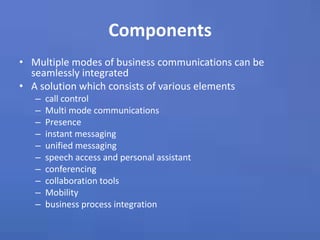 ComponentsMultiple modes of business communications can be seamlessly integratedA solution which consists of various elementscall control Multi mode communicationsPresenceinstant messagingunified messagingspeech access and personal assistantconferencing collaboration toolsMobilitybusiness process integration 