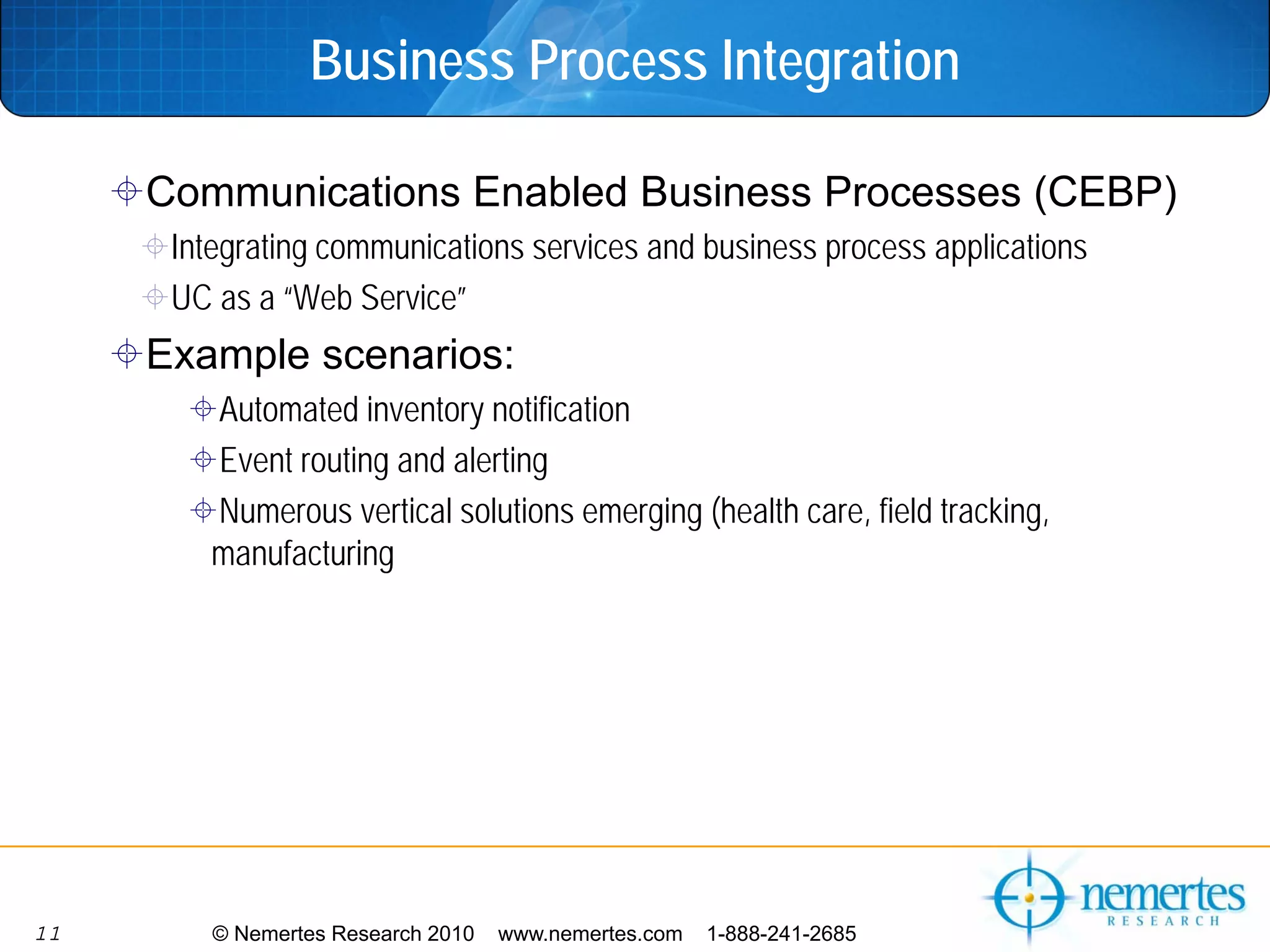 Business Process Integration

     Communications Enabled Business Processes (CEBP)
      Integrating communications services and business process applications
      UC as a “Web Service”
     Example scenarios:
         Automated inventory notification
         Event routing and alerting
         Numerous vertical solutions emerging (health care, field tracking,
         manufacturing




11       © Nemertes Research 2010   www.nemertes.com   1-888-241-2685
 