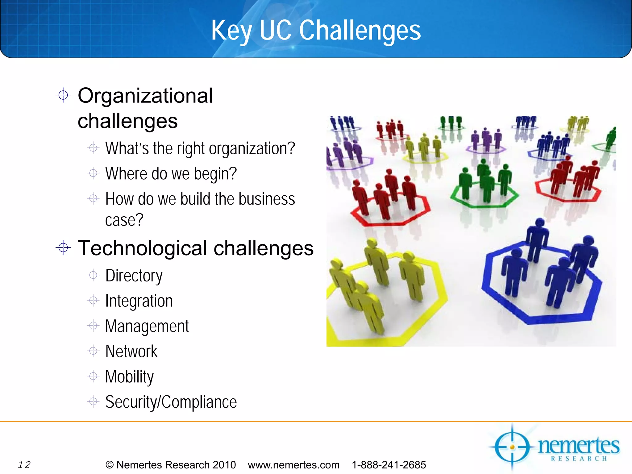 Key UC Challenges

     Organizational
     challenges
       What’s the right organization?
       Where do we begin?
       How do we build the business
       case?
     Technological challenges
       Directory
       Integration
       Management
       Network
       Mobility
       Security/Compliance


12     © Nemertes Research 2010   www.nemertes.com   1-888-241-2685
 