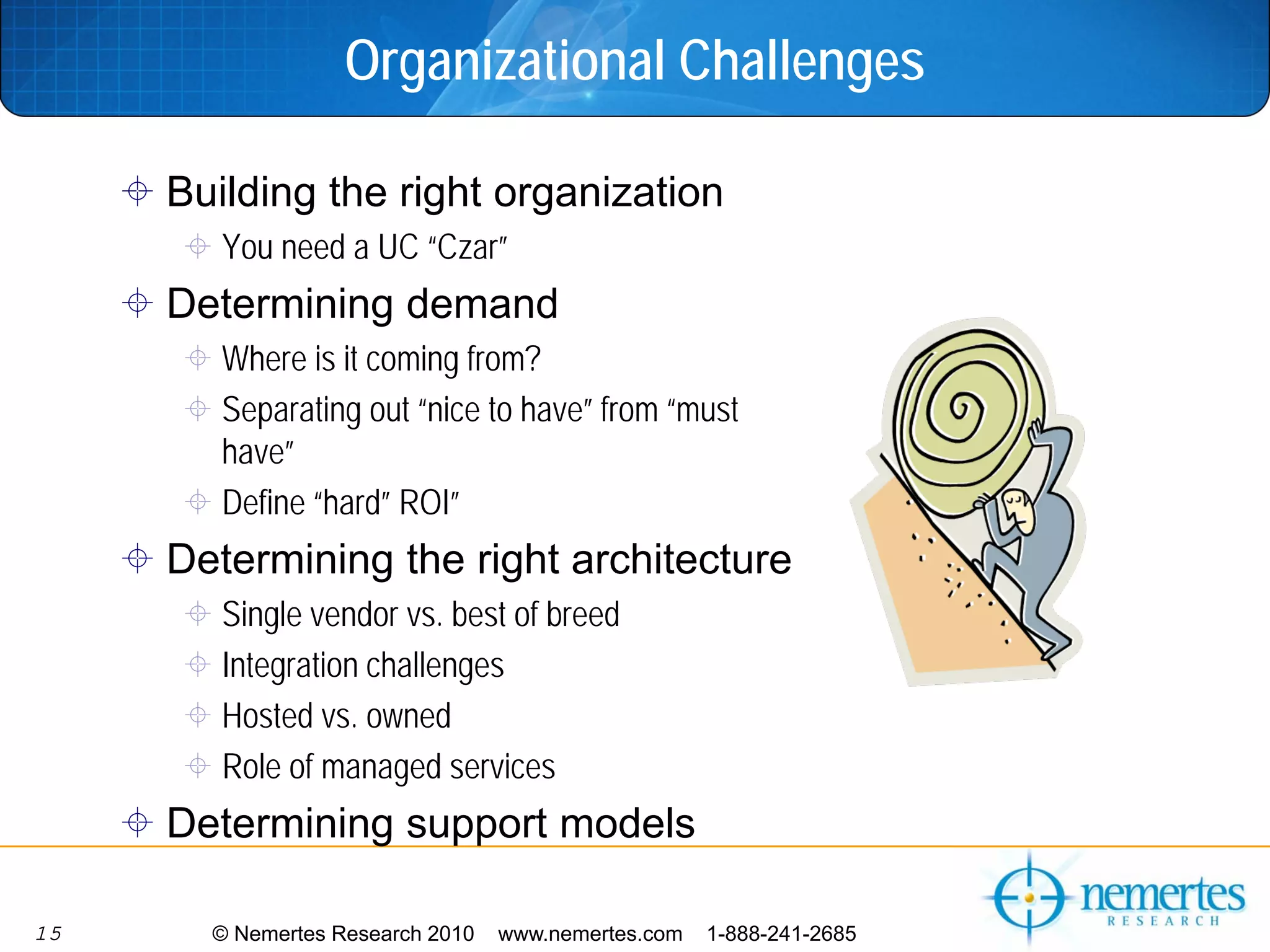 Organizational Challenges

     Building the right organization
        You need a UC “Czar”
     Determining demand
        Where is it coming from?
        Separating out “nice to have” from “must
        have”
        Define “hard” ROI”
     Determining the right architecture
        Single vendor vs. best of breed
        Integration challenges
        Hosted vs. owned
        Role of managed services
     Determining support models

15     © Nemertes Research 2010   www.nemertes.com   1-888-241-2685
 