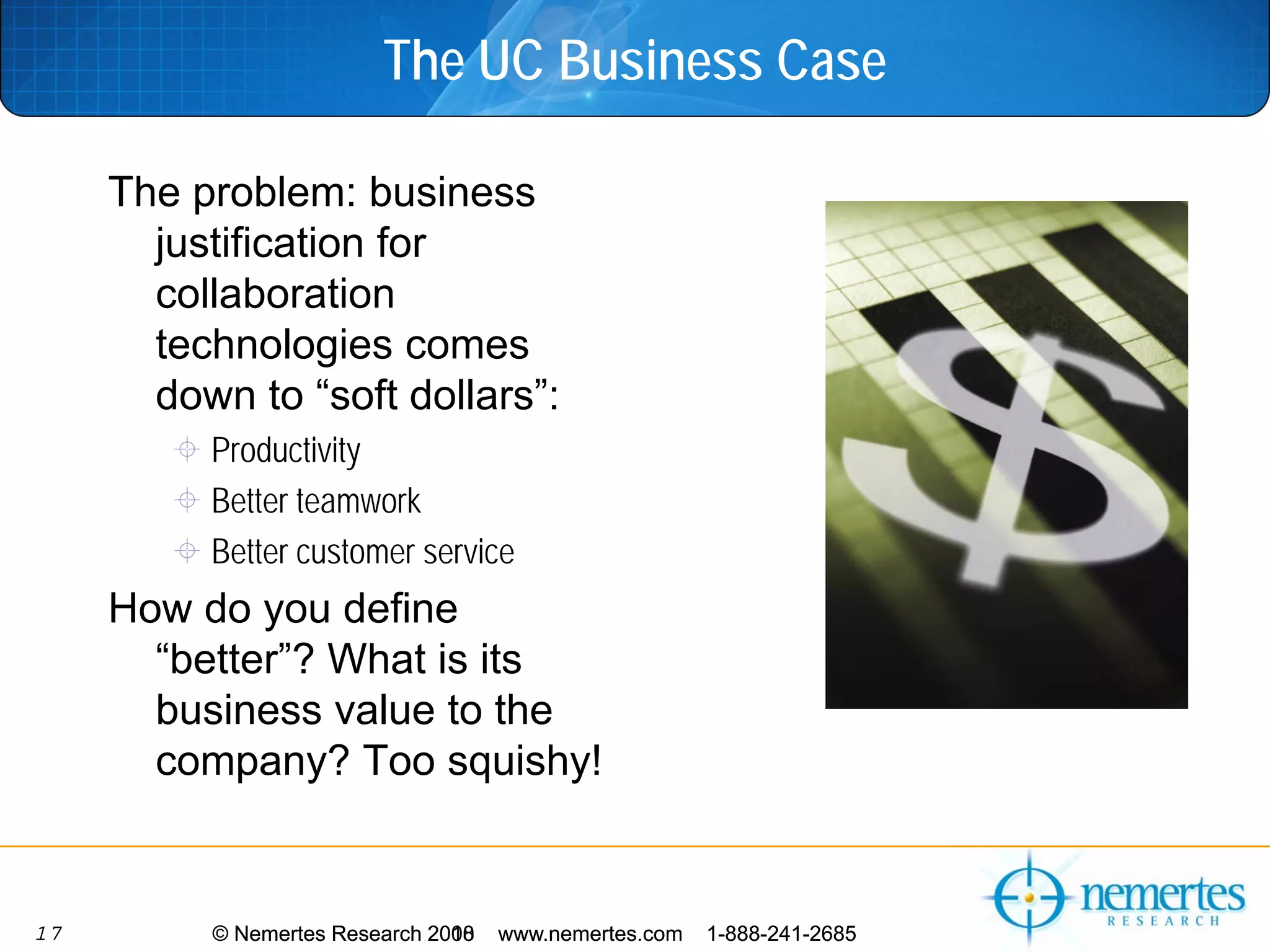The UC Business Case

     The problem: business
       justification for
       collaboration
       technologies comes
       down to “soft dollars”:
          Productivity
          Better teamwork
          Better customer service
     How do you define
       “better”? What is its
       business value to the
       company? Too squishy!


17        © Nemertes Research 2010
                              2008   www.nemertes.com   1-888-241-2685
 