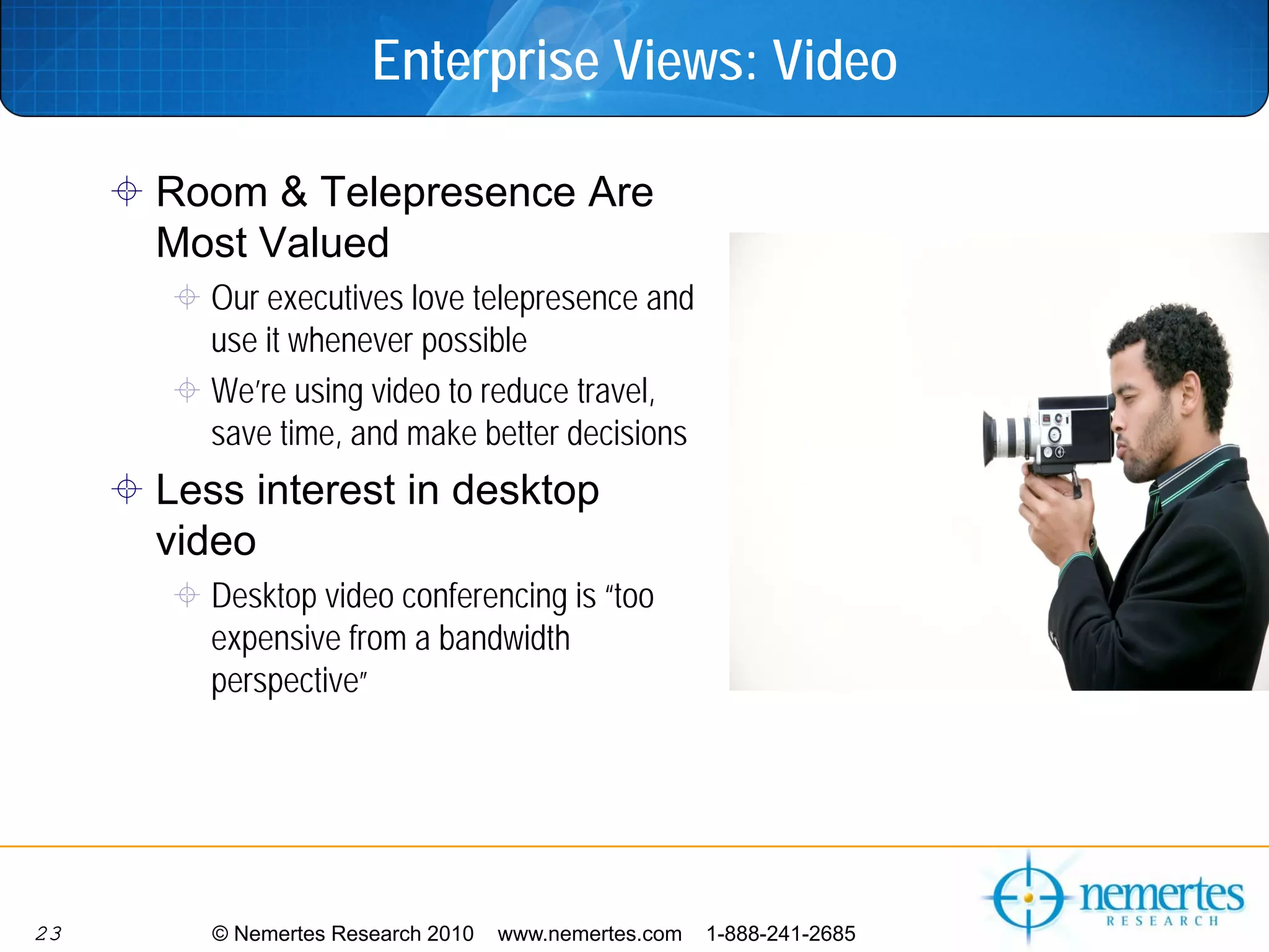 Enterprise Views: Video

     Room & Telepresence Are
     Most Valued
       Our executives love telepresence and
       use it whenever possible
       We’re using video to reduce travel,
       save time, and make better decisions
     Less interest in desktop
     video
       Desktop video conferencing is “too
       expensive from a bandwidth
       perspective”




23      © Nemertes Research 2010   www.nemertes.com   1-888-241-2685
 