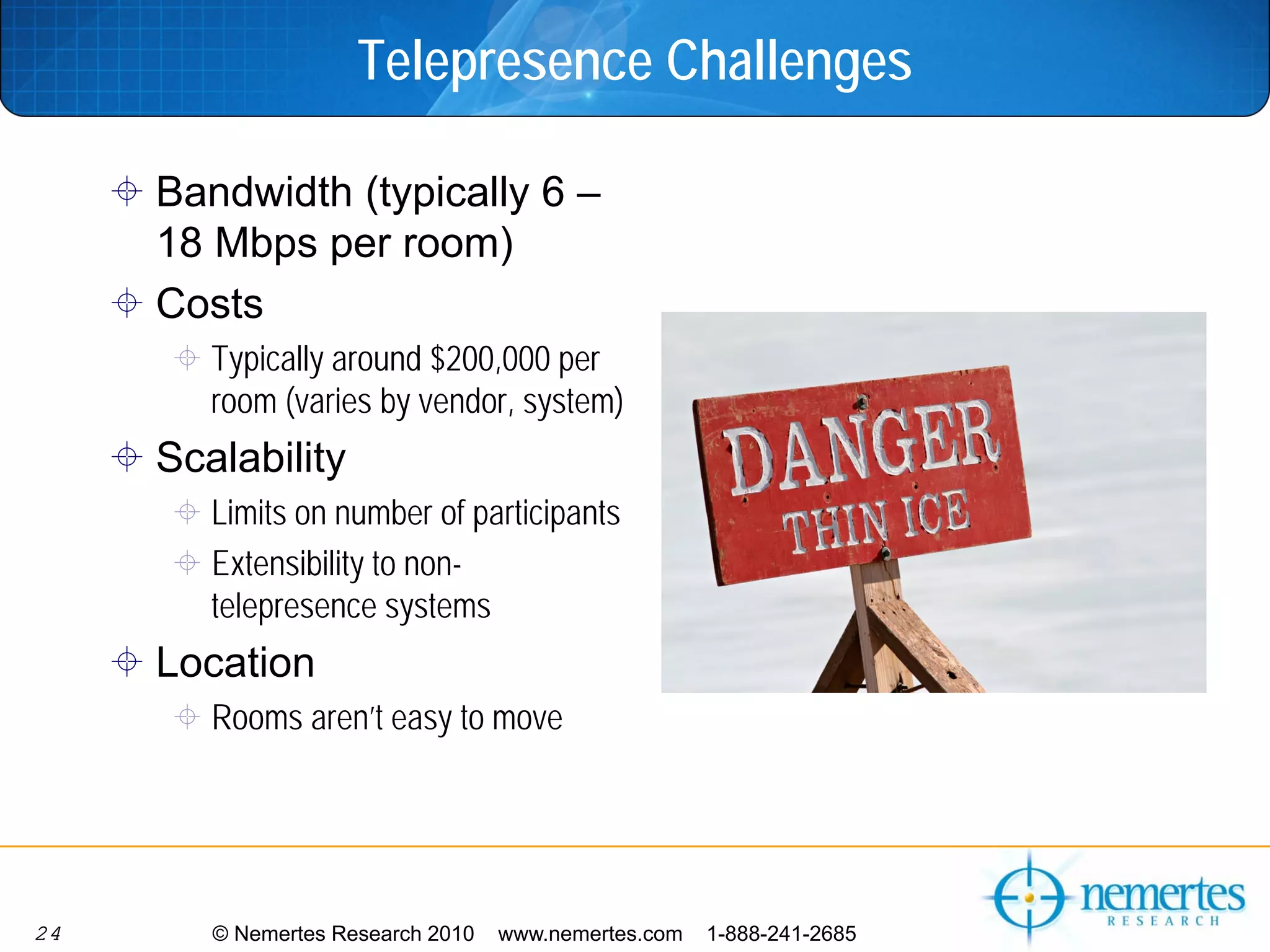 Telepresence Challenges

     Bandwidth (typically 6 –
     18 Mbps per room)
     Costs
        Typically around $200,000 per
        room (varies by vendor, system)
     Scalability
        Limits on number of participants
        Extensibility to non-
        telepresence systems
     Location
        Rooms aren’t easy to move




24      © Nemertes Research 2010   www.nemertes.com   1-888-241-2685
 
