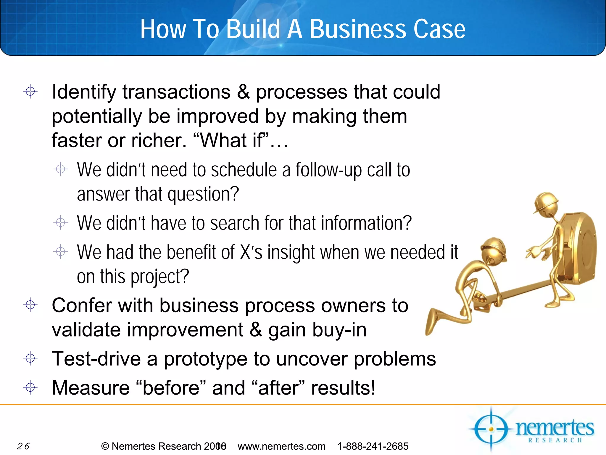 How To Build A Business Case

     Identify transactions & processes that could
     potentially be improved by making them
     faster or richer. “What if”…
        We didn’t need to schedule a follow-up call to
        answer that question?
        We didn’t have to search for that information?
        We had the benefit of X’s insight when we needed it
        on this project?
     Confer with business process owners to
     validate improvement & gain buy-in
     Test-drive a prototype to uncover problems
     Measure “before” and “after” results!

26         © Nemertes Research 2010
                               2008   www.nemertes.com   1-888-241-2685
 