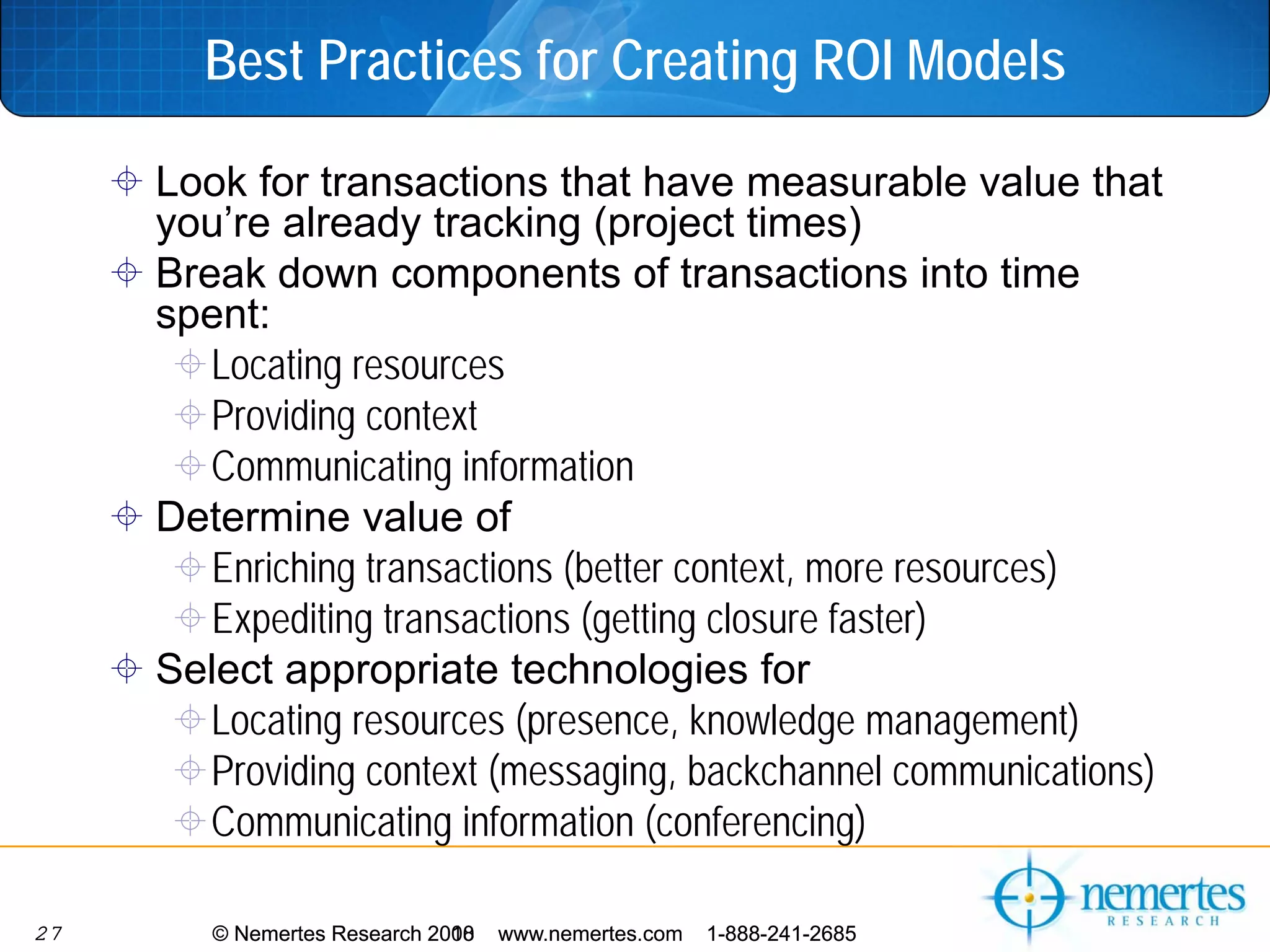 Best Practices for Creating ROI Models

     Look for transactions that have measurable value that
     you’re already tracking (project times)
     Break down components of transactions into time
     spent:
        Locating resources
        Providing context
        Communicating information
     Determine value of
        Enriching transactions (better context, more resources)
        Expediting transactions (getting closure faster)
     Select appropriate technologies for
        Locating resources (presence, knowledge management)
        Providing context (messaging, backchannel communications)
        Communicating information (conferencing)

27      © Nemertes Research 2010
                            2008   www.nemertes.com   1-888-241-2685
 
