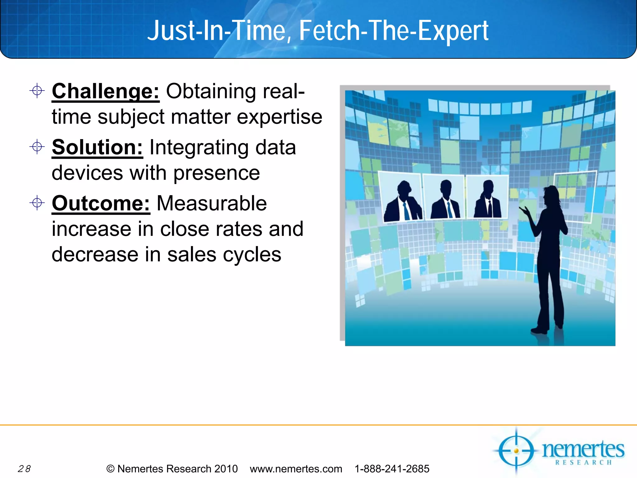 Just-In-Time, Fetch-The-Expert

     Challenge: Obtaining real-
     time subject matter expertise
     Solution: Integrating data
     devices with presence
     Outcome: Measurable
     increase in close rates and
     decrease in sales cycles




28        © Nemertes Research 2010   www.nemertes.com   1-888-241-2685
 