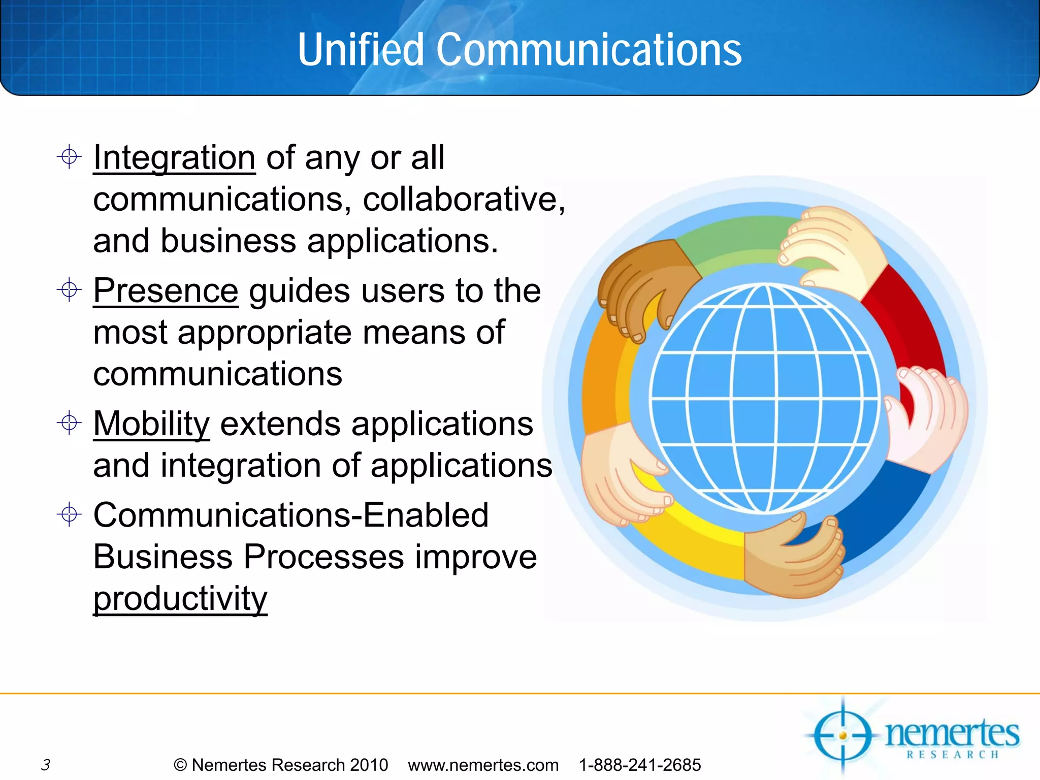 Unified Communications

    Integration of any or all
    communications, collaborative,
    and business applications.
    Presence guides users to the
    most appropriate means of
    communications
    Mobility extends applications
    and integration of applications
    Communications-Enabled
    Business Processes improve
    productivity



3        © Nemertes Research 2010   www.nemertes.com   1-888-241-2685
 