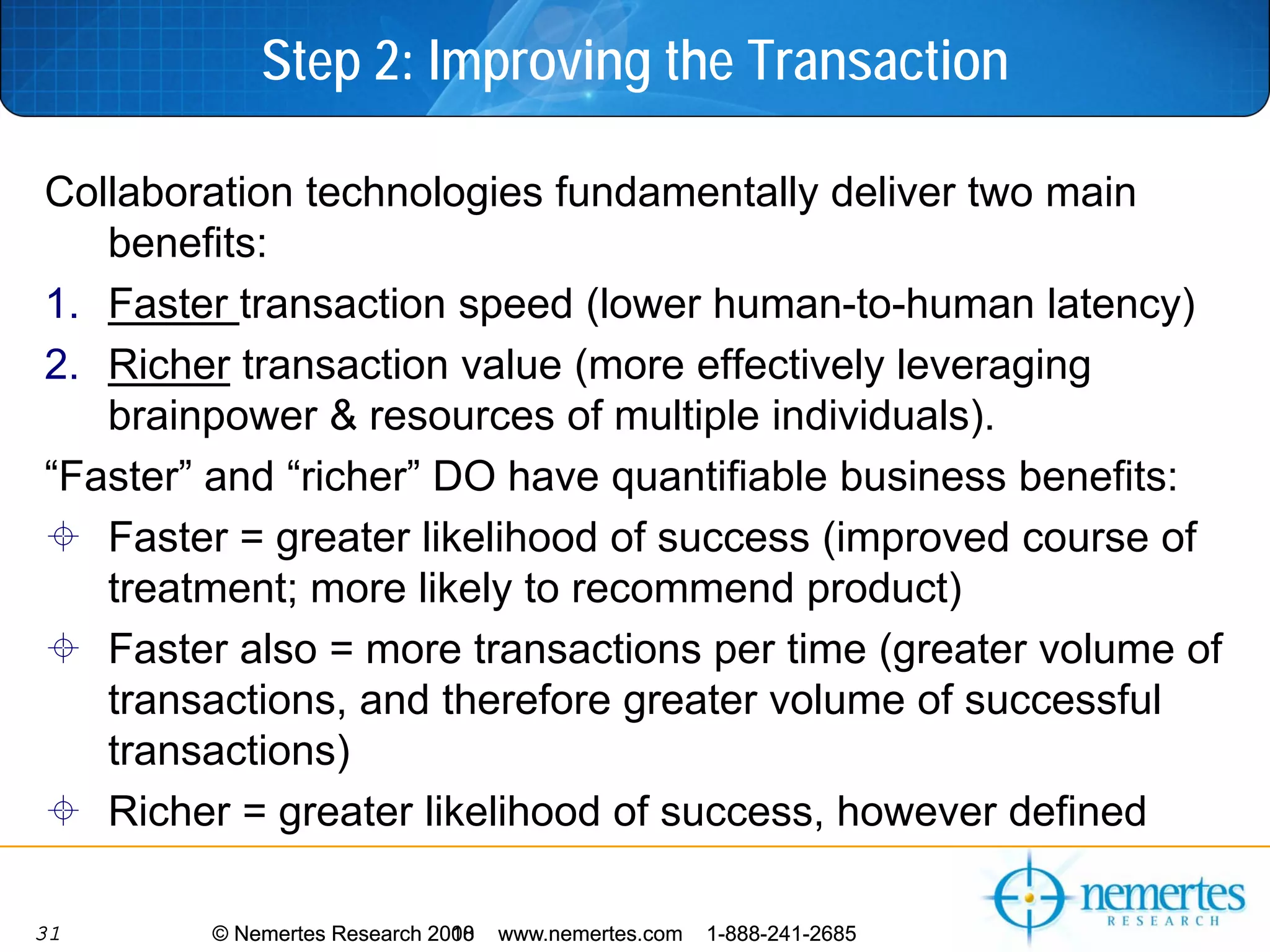 Step 2: Improving the Transaction

Collaboration technologies fundamentally deliver two main
   benefits:
1. Faster transaction speed (lower human-to-human latency)
2. Richer transaction value (more effectively leveraging
   brainpower & resources of multiple individuals).
“Faster” and “richer” DO have quantifiable business benefits:
   Faster = greater likelihood of success (improved course of
   treatment; more likely to recommend product)
   Faster also = more transactions per time (greater volume of
   transactions, and therefore greater volume of successful
   transactions)
   Richer = greater likelihood of success, however defined

31      © Nemertes Research 2010
                            2008   www.nemertes.com   1-888-241-2685
 