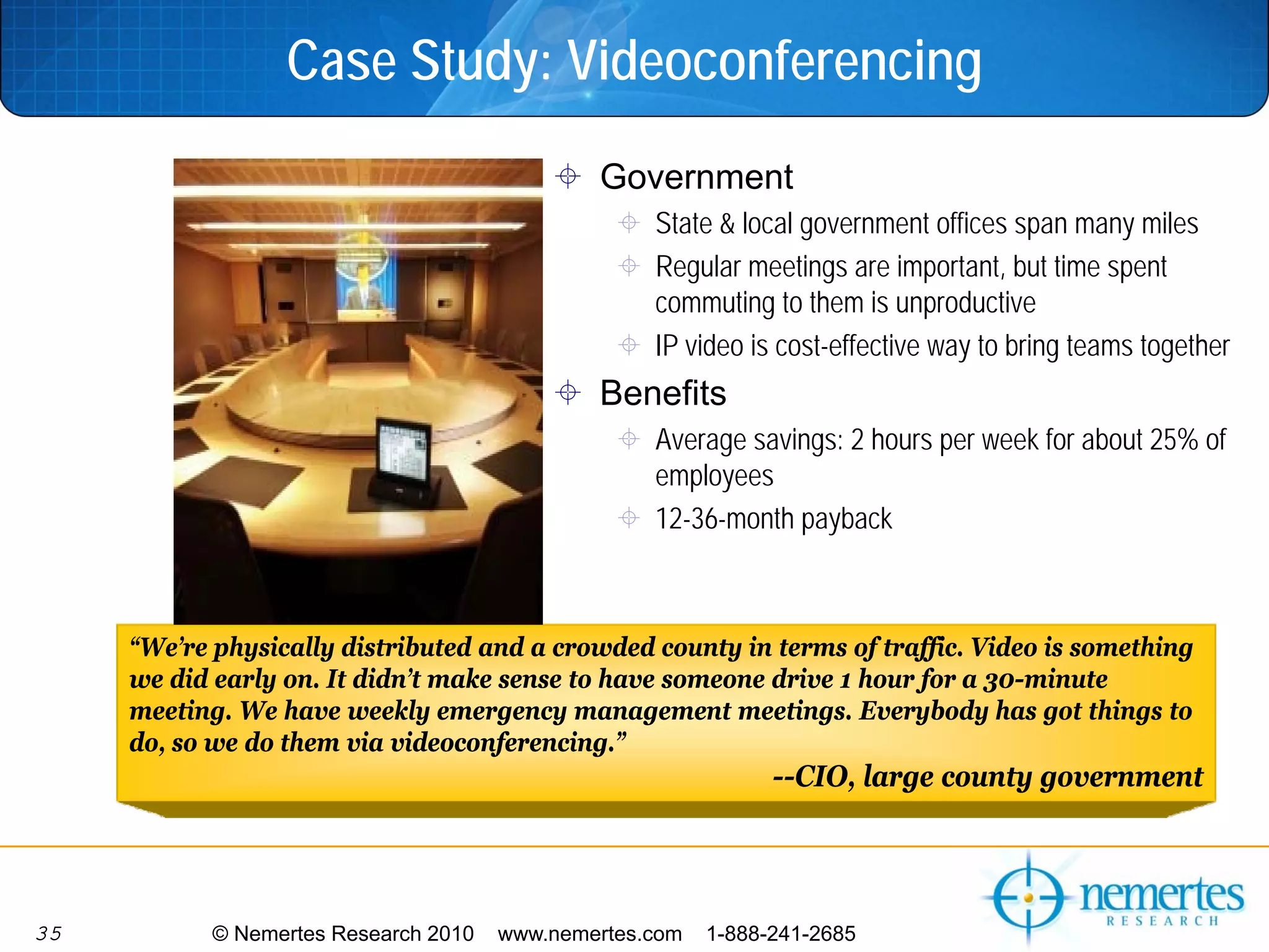 Case Study: Videoconferencing
                                               Government
                                                    State & local government offices span many miles
                                                    Regular meetings are important, but time spent
                                                    commuting to them is unproductive
                                                    IP video is cost-effective way to bring teams together
                                               Benefits
                                                    Average savings: 2 hours per week for about 25% of
                                                    employees
                                                    12-36-month payback



     “We’re physically distributed and a crowded county in terms of traffic. Video is something
     we did early on. It didn’t make sense to have someone drive 1 hour for a 30-minute
     meeting. We have weekly emergency management meetings. Everybody has got things to
     do, so we do them via videoconferencing.”
                                                                --CIO, large county government




35          © Nemertes Research 2010   www.nemertes.com   1-888-241-2685
 