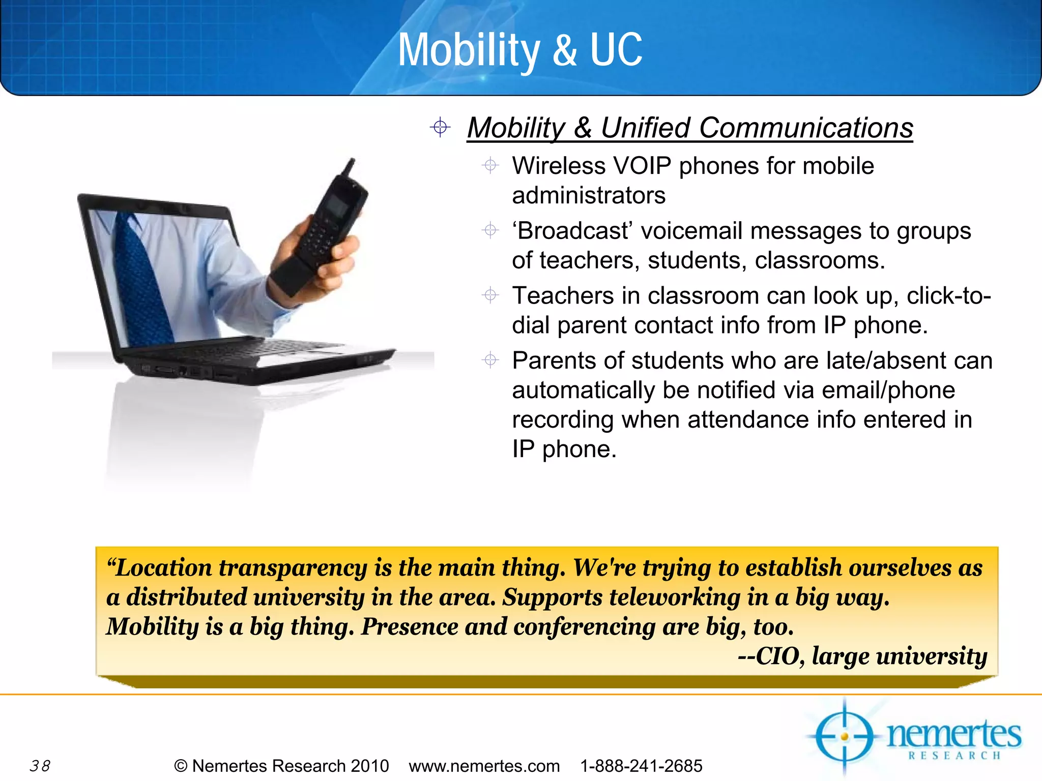 Mobility & UC
                                            Mobility & Unified Communications
                                                Wireless VOIP phones for mobile
                                                administrators
                                                ‘Broadcast’ voicemail messages to groups
                                                of teachers, students, classrooms.
                                                Teachers in classroom can look up, click-to-
                                                dial parent contact info from IP phone.
                                                Parents of students who are late/absent can
                                                automatically be notified via email/phone
                                                recording when attendance info entered in
                                                IP phone.



     “Location transparency is the main thing. We're trying to establish ourselves as
     a distributed university in the area. Supports teleworking in a big way.
     Mobility is a big thing. Presence and conferencing are big, too.
                                                               --CIO, large university



38         © Nemertes Research 2010   www.nemertes.com   1-888-241-2685
 