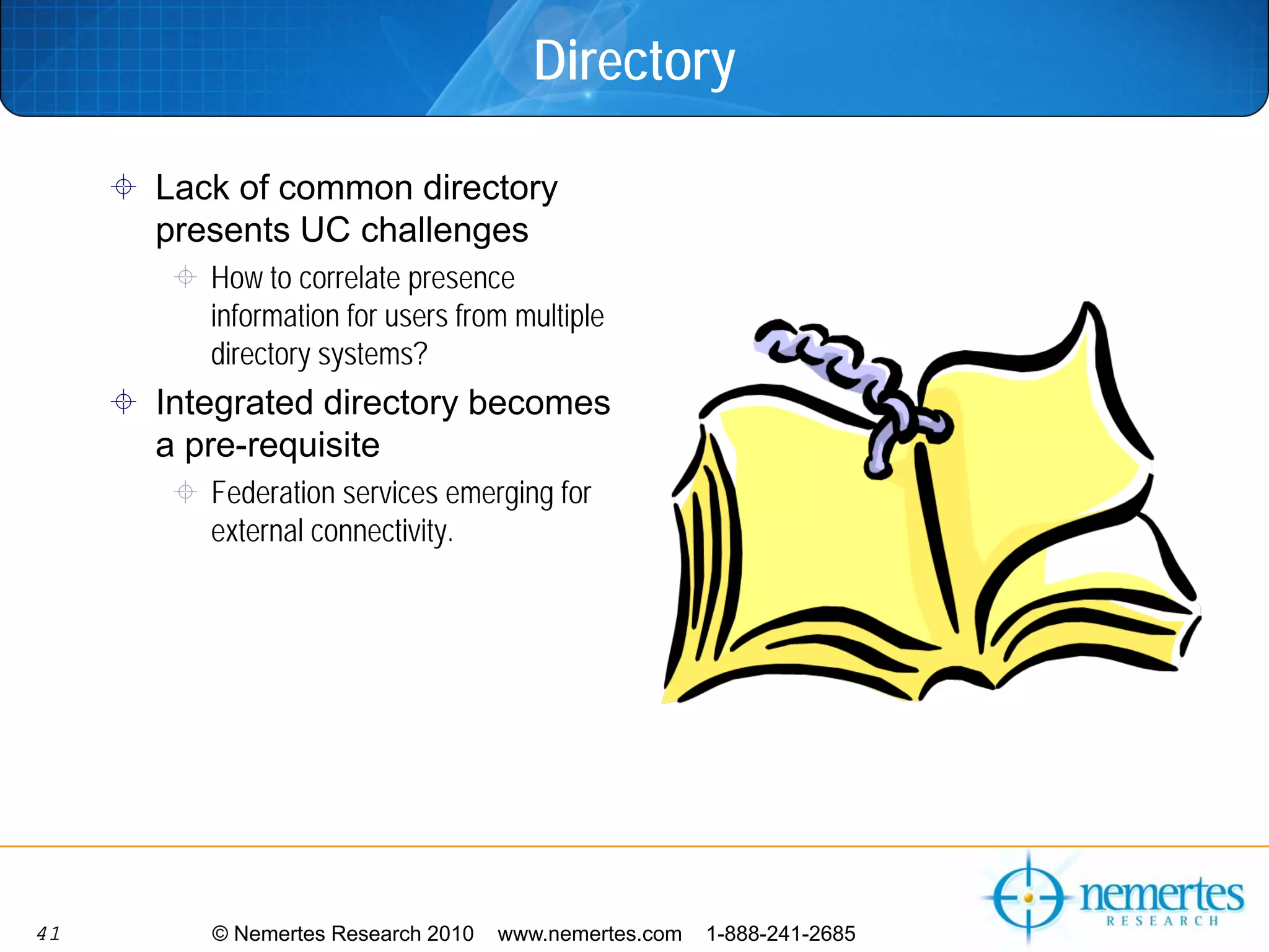 Directory

     Lack of common directory
     presents UC challenges
        How to correlate presence
        information for users from multiple
        directory systems?
     Integrated directory becomes
     a pre-requisite
        Federation services emerging for
        external connectivity.




41      © Nemertes Research 2010   www.nemertes.com   1-888-241-2685
 