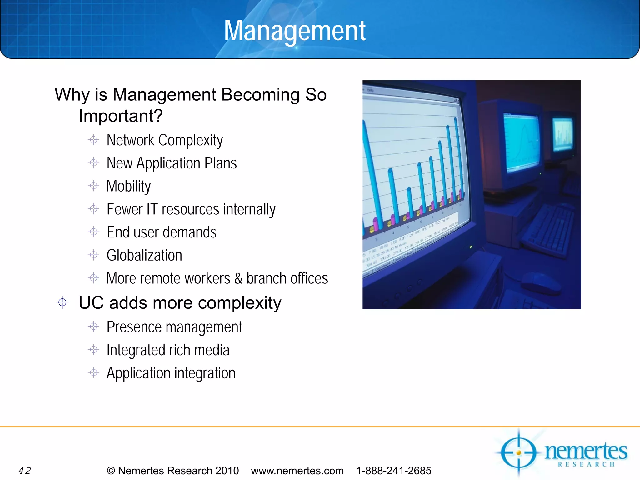 Management

     Why is Management Becoming So
       Important?
          Network Complexity
          New Application Plans
          Mobility
          Fewer IT resources internally
          End user demands
          Globalization
          More remote workers & branch offices
       UC adds more complexity
          Presence management
          Integrated rich media
          Application integration




42        © Nemertes Research 2010   www.nemertes.com   1-888-241-2685
 