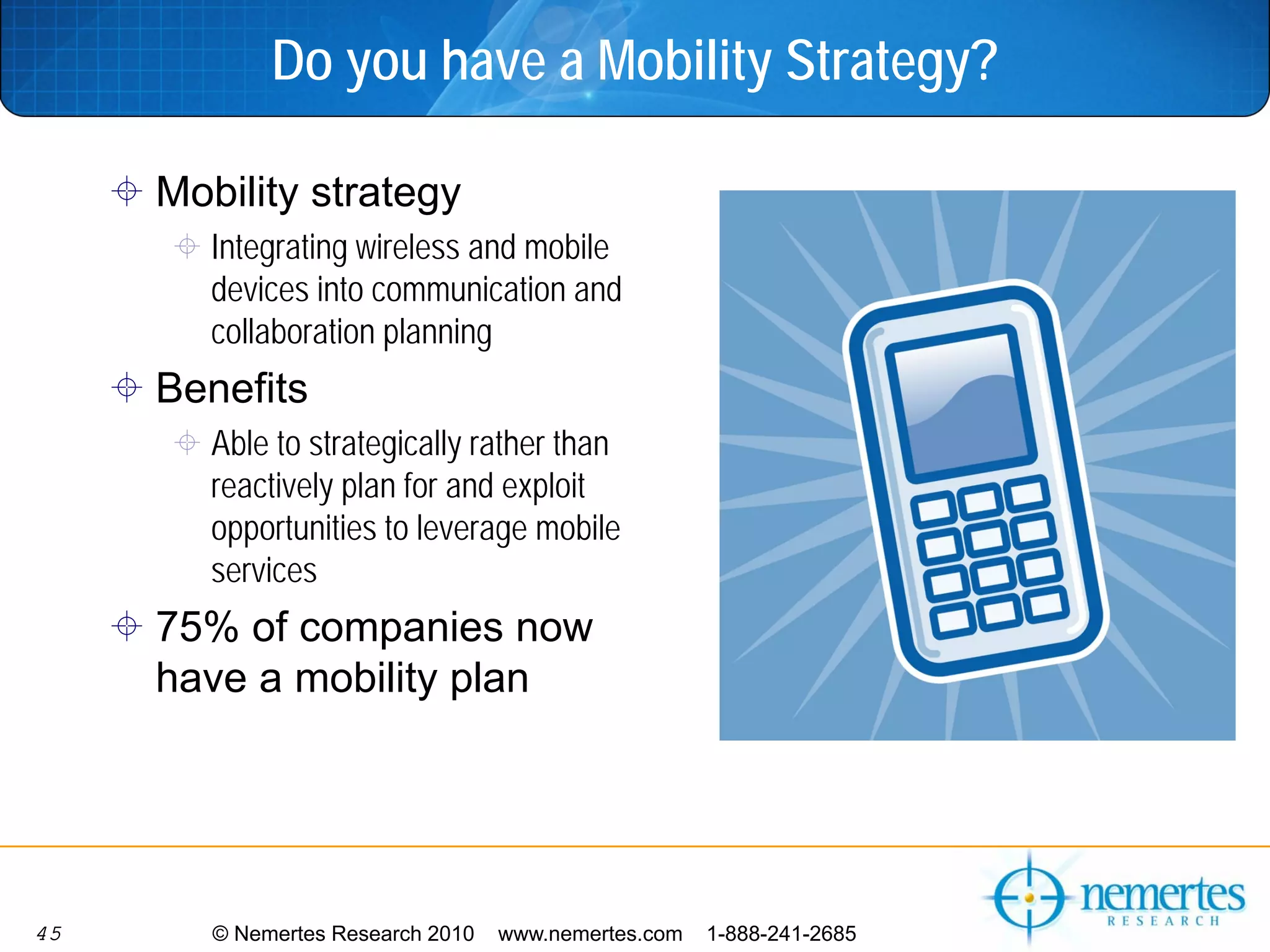 Do you have a Mobility Strategy?

     Mobility strategy
        Integrating wireless and mobile
        devices into communication and
        collaboration planning
     Benefits
        Able to strategically rather than
        reactively plan for and exploit
        opportunities to leverage mobile
        services
     75% of companies now
     have a mobility plan




45      © Nemertes Research 2010   www.nemertes.com   1-888-241-2685
 