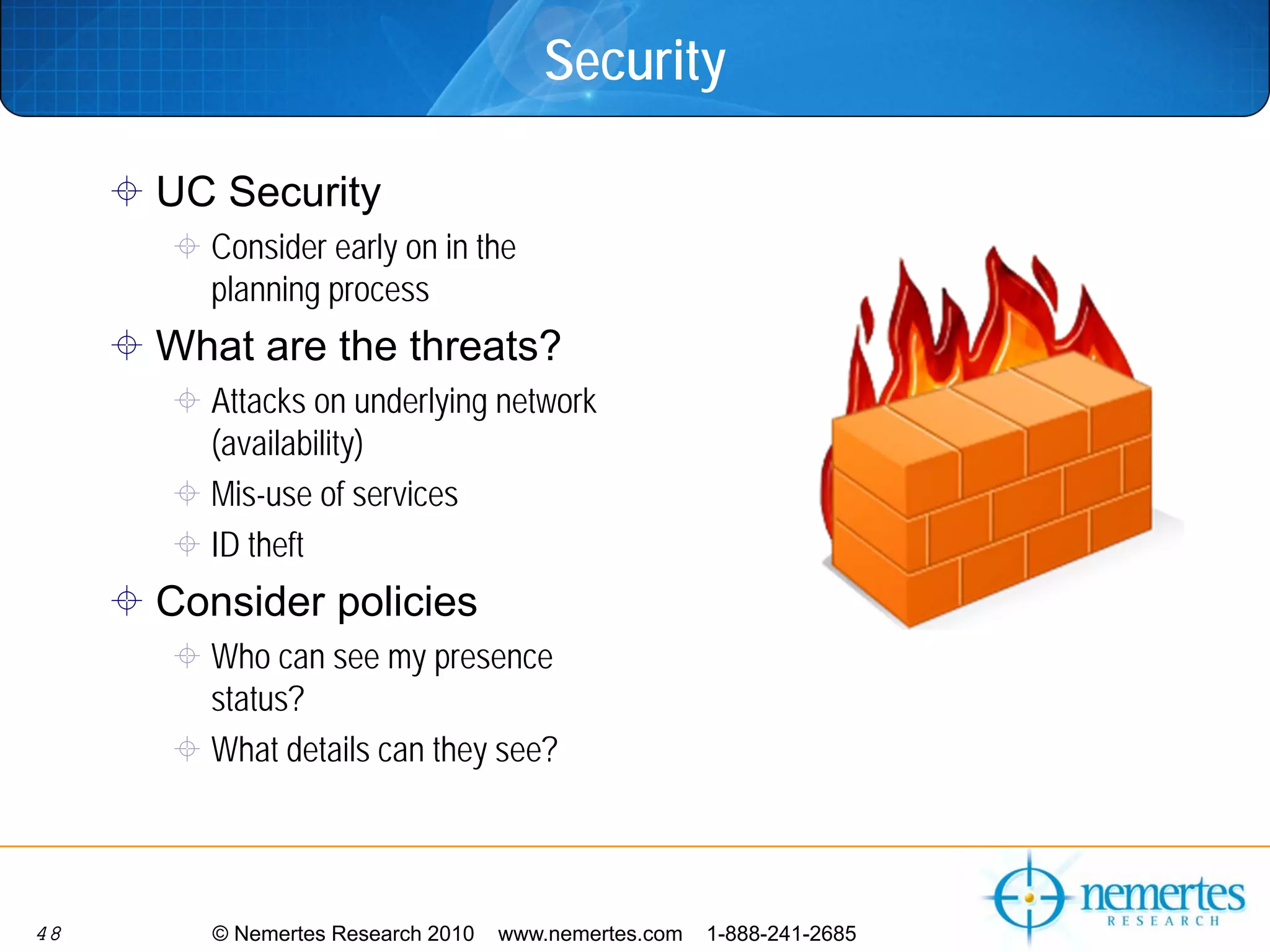 Security

     UC Security
       Consider early on in the
       planning process
     What are the threats?
       Attacks on underlying network
       (availability)
       Mis-use of services
       ID theft
     Consider policies
       Who can see my presence
       status?
       What details can they see?




48      © Nemertes Research 2010   www.nemertes.com   1-888-241-2685
 