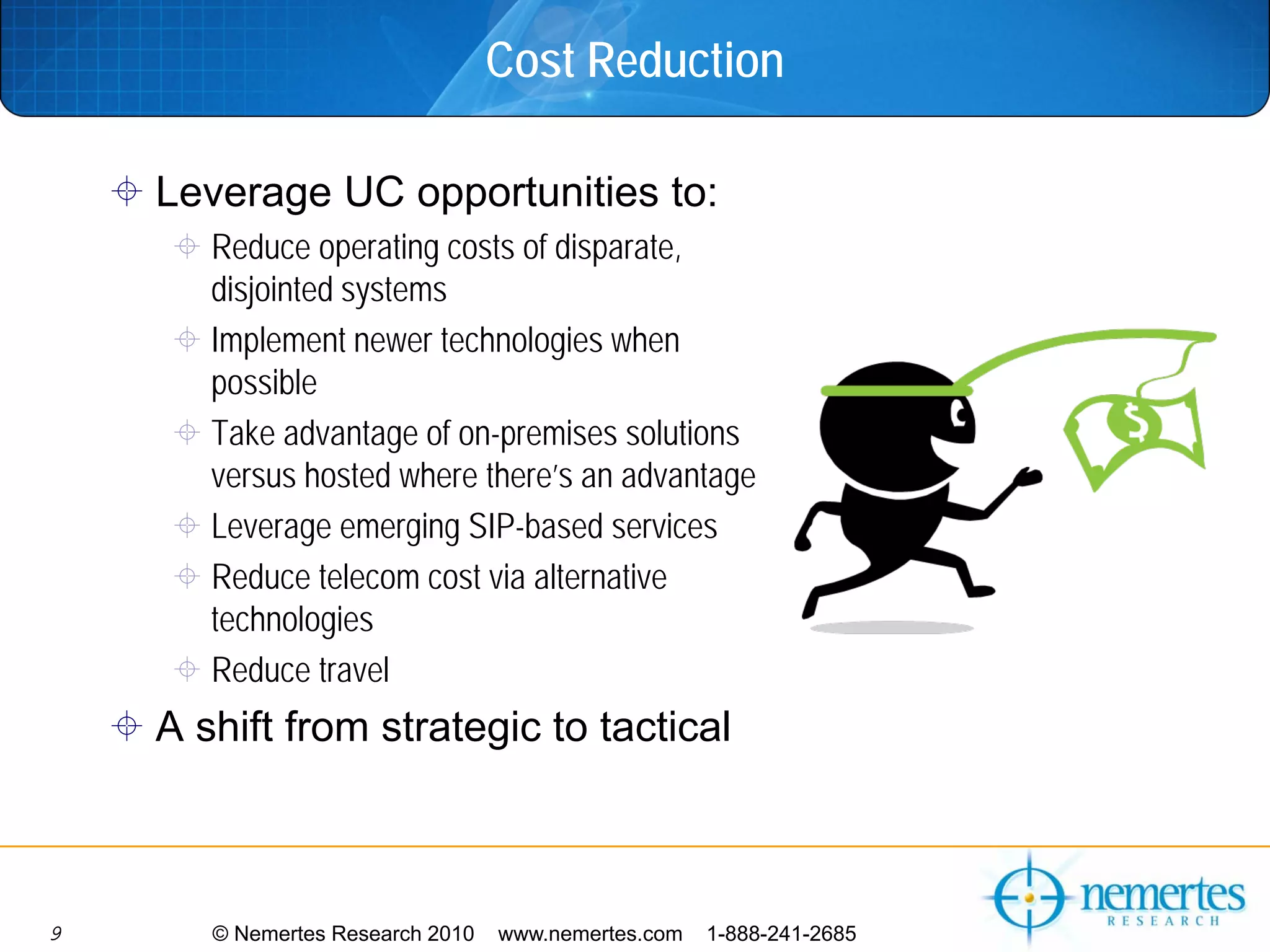 Cost Reduction

    Leverage UC opportunities to:
       Reduce operating costs of disparate,
       disjointed systems
       Implement newer technologies when
       possible
       Take advantage of on-premises solutions
       versus hosted where there’s an advantage
       Leverage emerging SIP-based services
       Reduce telecom cost via alternative
       technologies
       Reduce travel
    A shift from strategic to tactical



9      © Nemertes Research 2010   www.nemertes.com   1-888-241-2685
 