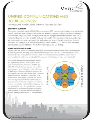 UNified CommUNiCAtioNs ANd
YoUR BUsiNess
The Myths, the Market Drivers and What You Need to Know
ExEcutivE Summary
To create a consistent, seamless Unified Communications (UC) experience across your organization, you
must first examine your existing infrastructure and business processes to determine what components
will work best for your business. What processes are you trying to streamline or simplify? How can UC
make your business run more smoothly and your workers be more productive? Do you have the right
infrastructure in place to accommodate the applications and services that will benefit your business
the most? This paper provides an overview of the potential benefits of UC and discusses some key
considerations you should keep in mind when mapping out your UC strategy.
unifiEd communicationS
What is it? You may think of a laundry list of applications and capabilities related to your business—technologies like
IP telephony, presence, messaging, email, and videoconferencing, to name a few. But it is more than that. Unified
Communications is an ecosystem consisting of multiple components of business capabilities, and the result is
communication delivered in real-time, based on how you want it, where you want it and when you need it.

The promise of Unified Communications is powerful.
But implementing Unified Communications across
your enterprise requires tremendous flexibility and




                                                                                                                                                               Apps & Services
a lot of forethought. For example, you may need to                                                                            Presence
                                                                                       Infrastructure




accommodate a range of hardware and a wide variety                                                                Mobility                 Messaging
of applications and services. While some services can
be provided on-premise, particularly in larger companies
where IT resources are plentiful, others need to be                                                        Telephony
                                                                                                                                UC
                                                                                                                                               Collaboration
                                                                                                                             Ecosystem
hosted off-site. Many smaller companies that lack IT
resources rely solely on Software as a Service (SaaS)
providers to deliver the communications services they                                                              Video                  Conferencing
require. In short, what works best for one business may                                                                       Contact
                                                                                                                              Solutions
not work best for yours. It is critical to first examine
your existing infrastructure and business processes to
determine what components will work best for your
business before you execute your UC implementation.




   Copyright © 2009 Qwest. All Rights Reserved. Not to be distributed or reproduced by anyone other than Qwest entities.                                            1
   All marks are the property of the respective company. April 2009
 