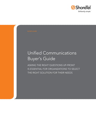 buyer’s guide




Unified Communications
Buyer’s Guide
ASKING THE RIGHT QUESTIONS UP-FRONT
IS ESSENTIAL FOR ORGANIZATIONS TO SELECT
THE RIGHT SOLUTION FOR THEIR NEEDS
 