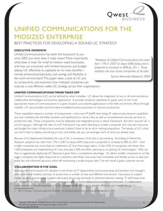 UNIfIeD CommUNICAtIoNs foR the
mIDsIzeD eNteRPRIse
BEST PRACTICES FOR DEVELOPING A SOUND UC STRATEGY
ExEcutivE OvErviEw
Unified Communications has been the buzzword du jour
since 2007, but what does it really mean? More importantly,
                                                                   “Adoption of Unified Communications has risen
what does it mean for small to medium sized businesses,            from 17% in 2007 to about 60% today, and is
and how can a business with limited resources and budget           projected to increase to 80% by 2011. These
deploy UC effectively to capitalize on its many benefits—          statistics are true across companies of all sizes.”
namely, enhanced productivity, cost savings and flexibility in
                                                                                   Source: Nemertes Research, 2009
the work environment? This paper takes a look at UC and
its components, and examines how midsized companies can
execute a cost-effective, viable UC strategy across their organizations.
unifiEd cOmmunicatiOns trEnd takEs Off
Unified Communications (UC) can be defined by what it enables. UC allows the integration of any or all communications,
collaborative technologies and business applications. It provides presence capabilities to guide users to the most
appropriate means of communications in a given situation, and extends applications to the field and remote offices through
mobility. UC also provides communications-enabled business processes to improve productivity.

These capabilities require a number of components—voice over IP (VoIP) technology, IP video, email, presence capabilities
and user interfaces like the Web, handsets and dashboards, to name a few, as well as comprehensive security services to
protect the data. These components must be deployed and integrated across a robust framework. But don’t assume UC is
just for big guys. Although the idea of a UC framework may seem daunting to smaller companies who may lack resources
and budget for major infrastructure overhauls, it doesn’t have to be an all or nothing proposition. The beauty of UC is that
you don’t have to deploy everything at once, and, better yet, you can leverage much of what you already have.

Because of its deployment flexibility, the use of UC in businesses of all sizes is skyrocketing. According to Nemertes
Research, adoption has risen from 17% in 2007 to about 60% today, and is projected to increase to 80% by 2011. And
smaller companies are more likely to implement UC than their larger peers. In fact, 42% of companies with fewer than
1,000 employees are implementing UC now, and about 30% are either planning to or piloting UC technologies1. Why are
they so aggressively deploying UC? Because it gives them a competitive advantage. UC allows smaller companies to act like
bigger companies, be highly responsive to customers with fewer resources, have immediate and flexible access to data and
make fast and informed decisions, while still maintaining a small-company feel. The end result is great customer service

cOllabOratiOn is thE gOal
Ironically, the trend toward UC adoption is not driven by IT departments, but by executives and business unit managers
who want more mobility and ease of access from a number of new and different end devices. Fast access to subject
matter experts, partners and suppliers eliminates phone tag and leads to informed decision making. IT staff knows that
UC solutions can meet many of these needs and create a more collaborative business environment. A collaborative
communications model empowered by UC enables productivity gains, greater efficiency and money savings
1 “SIP-O-Nomics,” by Irwan Lazar, Vice President of Communications Research, Nemertes Research, 2009.



    Copyright © 2010 Qwest. All Rights Reserved. Not to be distributed or reproduced by anyone other than Qwest entities.   1
    All marks are the property of the respective company. January 2010
    Document ID# WP101109
 