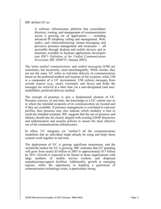 IDC defines UC as:

        A software infrastructure platform that consolidates
        directory, routing, and management of communications
        across a growing set of applications — including
        advanced IP telephony calling and management; Web,
        audio-, and videoconferencing; instant messaging; and
        pervasive presence management and awareness — all
        accessible through desktop and mobile devices and as
        functions available to business applications developers
        (see IDC's Definition of the Unified Communications
        Ecosystem, IDC #204737, January 2007).

The terms unified communications and unified messaging (UM) are
sometimes, but incorrectly, used interchangeably. While similar, they
are not the same. UC refers to real-time delivery of communications
based on the preferred method and location of the recipient, while UM
is a component of a UC environment. UM collects messages from
several sources (e.g., email, voicemail, and faxes) and holds the
messages for retrieval at a later time via a user-designated (and user-
modifiable), preferred delivery method.

The concept of presence is also a fundamental element of UC.
Presence conveys, in real time, the knowledge to a UC system user as
to where the intended recipients of its communication are located and
if they are available. If presence management is correlated to end-user
profiles, then presence may also indicate which modality is best to
reach the intended recipient. IDC suggests that the use of presence and
identity should also be closely aligned with existing LDAP directories
and authentication and security policies to ensure the most effective
use of the communications infrastructure.

In effect, UC integrates (or "unifies") all the communications
modalities that an individual might already be using and helps those
systems work together in real time.

The deployment of UC is gaining significant momentum, and the
worldwide market for UC is growing. IDC estimates that UC spending
will grow from nearly $5 billion in 2007 to approximately $17 billion
by 2011. Growth is expected to be fastest in those organizations with
large numbers of mobile service workers and dispersed
manufacturing/support facilities. Additionally, growth in emerging
regions, where the opportunity to leapfrog a generation of
communication technology exists, is particularly strong.




©2009 Manufacturing Insights, an IDC Company #MI216633                    Page 11
 