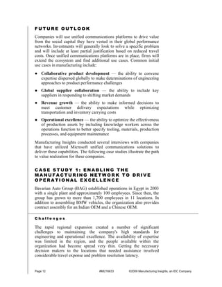 FUTURE OUTLOOK
Companies will use unified communications platforms to drive value
from the social capital they have vested in their global performance
networks. Investments will generally look to solve a specific problem
and will include at least partial justification based on reduced travel
costs. Once unified communications platforms are in place, firms will
extend the ecosystem and find additional use cases. Common initial
use cases in manufacturing include:
● Collaborative product development — the ability to convene
  expertise dispersed globally to make determinations of engineering
  approaches to product performance challenges
● Global supplier collaboration — the ability to include key
  suppliers in responding to shifting market demands
● Revenue growth — the ability to make informed decisions to
  meet customer delivery expectations while optimizing
  transportation and inventory carrying costs
● Operational excellence — the ability to optimize the effectiveness
  of production assets by including knowledge workers across the
  operations function to better specify tooling, materials, production
  processes, and equipment maintenance
Manufacturing Insights conducted several interviews with companies
that have utilized Microsoft unified communications solutions to
deliver these capabilities. The following case studies illustrate the path
to value realization for these companies.


CASE STUDY 1: ENABLING THE
MANUFACTURING NETWORK TO DRIVE
OPERATIONAL EXCELLENCE
Bavarian Auto Group (BAG) established operations in Egypt in 2003
with a single plant and approximately 100 employees. Since then, the
group has grown to more than 1,700 employees in 11 locations. In
addition to assembling BMW vehicles, the organization also provides
contract assembly for an Indian OEM and a Chinese OEM.

Challenges

The rapid regional expansion created a number of significant
challenges to maintaining the company's high standards for
engineering and operational excellence. The availability of expertise
was limited in the region, and the people available within the
organization had become spread very thin. Getting the necessary
decision makers to the locations that needed assistance involved
considerable travel expense and problem resolution latency.


Page 12                               #MI216633         ©2009 Manufacturing Insights, an IDC Company
 