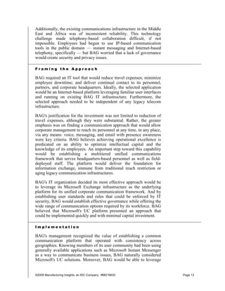Additionally, the existing communications infrastructure in the Middle
East and Africa was of inconsistent reliability. This technology
challenge made telephony-based collaboration difficult, if not
impossible. Employees had begun to use IP-based communication
tools in the public domain — instant messaging and Internet-based
telephony, specifically — but BAG worried that a lack of governance
would create security and privacy issues.

Framing the Approach

BAG required an IT tool that would reduce travel expenses; minimize
employee downtime; and deliver continual contact to its personnel,
partners, and corporate headquarters. Ideally, the selected application
would be an Internet-based platform leveraging familiar user interfaces
and running on existing BAG IT infrastructure. Furthermore, the
selected approach needed to be independent of any legacy telecom
infrastructure.

BAG's justification for the investment was not limited to reduction of
travel expenses, although they were substantial. Rather, the greater
emphasis was on finding a communication approach that would allow
corporate management to reach its personnel at any time, in any place,
via any means: voice, messaging, and email with presence awareness
were key criteria. BAG believes achieving operational excellence is
predicated on an ability to optimize intellectual capital and the
knowledge of its employees. An important step toward this capability
would be establishing a multitiered unified communications
framework that serves headquarters-based personnel as well as field-
deployed staff. The platform would deliver the foundation for
information exchange, immune from traditional reach restriction or
aging legacy communication infrastructures.

BAG's IT organization decided its most effective approach would be
to leverage its Microsoft Exchange infrastructure as the underlying
platform for its unified corporate communication framework. And by
establishing user standards and rules that could be enforced by IT
security, BAG would establish effective governance while offering the
wide range of communication options required by its workforce. BAG
believed that Microsoft's UC platform presented an approach that
could be implemented quickly and with minimal capital investment.

Implementation

BAG's management recognized the value of establishing a common
communication platform that operated with consistency across
geographies. Knowing members of its user community had been using
generally available applications such as Microsoft Instant Messenger
as a way to communicate business issues, BAG naturally considered
Microsoft's UC solutions. Moreover, BAG would be able to leverage


©2009 Manufacturing Insights, an IDC Company #MI216633                    Page 13
 