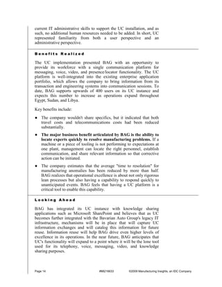 current IT administrative skills to support the UC installation, and as
such, no additional human resources needed to be added. In short, UC
represented familiarity from both a user perspective and an
administrative perspective.

Benefits Realized

The UC implementation presented BAG with an opportunity to
provide its workforce with a single communication platform for
messaging, voice, video, and presence/locator functionality. The UC
platform is well-integrated into the existing enterprise application
portfolio, which allows the company to bring information from its
transaction and engineering systems into communication sessions. To
date, BAG supports upwards of 400 users on its UC instance and
expects this number to increase as operations expand throughout
Egypt, Sudan, and Libya.

Key benefits include:
● The company wouldn't share specifics, but it indicated that both
  travel costs and telecommunications costs had been reduced
  substantially.
● The major business benefit articulated by BAG is the ability to
  locate experts quickly to resolve manufacturing problems. If a
  machine or a piece of tooling is not performing to expectations at
  one plant, management can locate the right personnel, establish
  communication, and share relevant information so that corrective
  action can be initiated.
● The company estimates that the average "time to resolution" for
  manufacturing anomalies has been reduced by more than half.
  BAG realizes that operational excellence is about not only rigorous
  lean processes but also having a capability to respond quickly to
  unanticipated events. BAG feels that having a UC platform is a
  critical tool to enable this capability.

Looking Ahead

BAG has integrated its UC instance with knowledge sharing
applications such as Microsoft SharePoint and believes that as UC
becomes further integrated with the Bavarian Auto Group's legacy IT
infrastructure, mechanisms will be in place that will capture UC
information exchanges and will catalog this information for future
reuse. Information reuse will help BAG drive even higher levels of
excellence in its operations. In the near future, BAG anticipates that
UC's functionality will expand to a point where it will be the lone tool
used for its telephony, voice, messaging, video, and knowledge
sharing purposes.



Page 14                              #MI216633        ©2009 Manufacturing Insights, an IDC Company
 