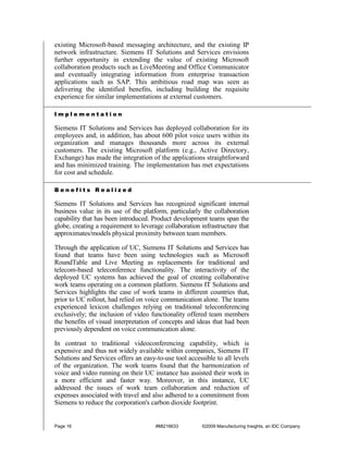 existing Microsoft-based messaging architecture, and the existing IP
network infrastructure. Siemens IT Solutions and Services envisions
further opportunity in extending the value of existing Microsoft
collaboration products such as LiveMeeting and Office Communicator
and eventually integrating information from enterprise transaction
applications such as SAP. This ambitious road map was seen as
delivering the identified benefits, including building the requisite
experience for similar implementations at external customers.

Implementation

Siemens IT Solutions and Services has deployed collaboration for its
employees and, in addition, has about 600 pilot voice users within its
organization and manages thousands more across its external
customers. The existing Microsoft platform (e.g., Active Directory,
Exchange) has made the integration of the applications straightforward
and has minimized training. The implementation has met expectations
for cost and schedule.

Benefits Realized

Siemens IT Solutions and Services has recognized significant internal
business value in its use of the platform, particularly the collaboration
capability that has been introduced. Product development teams span the
globe, creating a requirement to leverage collaboration infrastructure that
approximates/models physical proximity between team members.

Through the application of UC, Siemens IT Solutions and Services has
found that teams have been using technologies such as Microsoft
RoundTable and Live Meeting as replacements for traditional and
telecom-based teleconference functionality. The interactivity of the
deployed UC systems has achieved the goal of creating collaborative
work teams operating on a common platform. Siemens IT Solutions and
Services highlights the case of work teams in different countries that,
prior to UC rollout, had relied on voice communication alone. The teams
experienced lexicon challenges relying on traditional teleconferencing
exclusively; the inclusion of video functionality offered team members
the benefits of visual interpretation of concepts and ideas that had been
previously dependent on voice communication alone.

In contrast to traditional videoconferencing capability, which is
expensive and thus not widely available within companies, Siemens IT
Solutions and Services offers an easy-to-use tool accessible to all levels
of the organization. The work teams found that the harmonization of
voice and video running on their UC instance has assisted their work in
a more efficient and faster way. Moreover, in this instance, UC
addressed the issues of work team collaboration and reduction of
expenses associated with travel and also adhered to a commitment from
Siemens to reduce the corporation's carbon dioxide footprint.


Page 16                               #MI216633         ©2009 Manufacturing Insights, an IDC Company
 