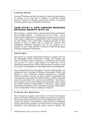 Looking Ahead

Siemens IT Solutions and Services intends to make continued progress
in realizing its UC road map. In addition to improving internal
processes, Siemens IT Solutions and Services believes it is gaining
valuable experience that will benefit all customers.


CASE STUDY 3: DOW CORNING MANAGES
REVENUE GROWTH WITH UC
Dow Corning is a global leader in silicon-based product development.
Dow Corning's products — of which there are over 7,000 — can be
found in items ranging from semiconductors to devices used to convert
solar energy to usable power. Roughly half of Dow Corning's products
are sold outside of the United States. Increasing demands on Dow
Corning to train its global staff in markets far removed from
headquarters (Midland, Michigan) have set the company on a
trajectory to find a single platform IT solution to fulfill its knowledge
exchange/management requirements.

Challenges

The need for an evolved communication platform is largely driven by
the demographic realities facing Dow Corning. The company, like
others in the hard sciences community, is confronted by the fact that
over the next 5–15 years, a large number of its "brain trust" will be
approaching retirement age. Unified communications investment is seen
as a key part of the apparatus for knowledge retention and management.

Dow Corning had been an early adopter of content, communication, and
collaboration tools including NetMeeting, Documentum, WebEx, and
eRoom as a way to distribute corporate information to its globally
deployed workforce; however, the sheer number of applications that
were required to fully exploit the potential of Dow Corning's intellectual
capital was determined to be excessive and inefficient —from both a
user perspective and a system administration perspective. Dow Corning
has recently focused its research efforts on delivering a single, unified
communications platform, which will present consistency and reliability
to users independent of where an employee is deployed.

Framing the Approach

Dow Corning has assigned a team within its IT division to champion
efforts to develop and deploy this unified communications framework.
The mission of this group (Enterprise Content Management team) is to
research and deploy a communication system that moves information
quickly and accurately and does not burden the Dow Corning end-user
community with technologies that require extensive training. The


©2009 Manufacturing Insights, an IDC Company #MI216633                       Page 17
 