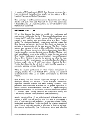 12 months of UC deployment, 10,000 Dow Corning employees have
been provisioned. Generally, these employees have access to Live
Meeting, Presence, and Instant Messenger.

Dow Corning's IT and telecommunications departments are working
closely with each other and Microsoft to ensure that capabilities
between PBX and UC voice are equitable and appear seamless when
the transition is executed.

Benefits Realized

UC at Dow Corning has started to provide the synchronous and
asynchronous collaboration that the IT department had envisioned when
it stated its UC goals. For example, a group of Dow Corning account
executives was meeting with an existing client at a Dow Corning
facility. The client posed an inquiry concerning a particular process that
Dow Corning had recently developed. The client was interested in
receiving a demonstration of the new process. The Dow Corning
account team was able to initiate a video-enabled Live Meeting session
where a Dow Corning chemist was able to demonstrate, via the Live
Meeting console, a complex chemical process. The Live Meeting event
itself was effective; however, the ability to locate the exact expert at
Dow Corning (via Presence) to address the client's very specific request
allowed Dow Corning to expedite the process and close the sale.
Furthermore, the Live Meeting event was initiated and conducted by the
business people with no IT staff intervention, validating the Dow
Corning hypothesis that the UC tool of record must be accessible by
employees spanning corporate disciplines.

While the original justification of better revenue management in
emerging markets has been fulfilled, Dow Corning also identified
several other areas where UC has enabled improvements and delivered
benefits.

Dow Corning has also realized significant savings in terms of
employee training; for instance, a recent European compliance/
legislation mandate dictated that Dow Corning scientists, sales
personnel, and distributors be trained on the proper registration of
certain chemicals with the European Union (EU). As opposed to flying
personnel from around the world to be trained on compliance with the
EU mandate, Dow Corning conducted the compliance training via
Live Meeting sessions, saving more than $500,000 annually.

Another instance of how UC has worked out well at Dow Corning is the
manner in which external suppliers have been able to troubleshoot a
piece of equipment remotely and dissect an issue to resolution. Similar
issues once required Dow Corning to absorb the expenses associated
with flying an equipment supplier to a location to diagnose an issue.
One example highlighted by Dow Corning was a recent issue related to


©2009 Manufacturing Insights, an IDC Company #MI216633                       Page 19
 