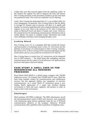 a high-value asset that required support from the supplying vendor. In
this instance the supplier was able to diagnose the issue and instruct
Dow Corning personnel on the procedures needed to get the asset back
into production mode. This event was conducted via Live Meeting.

Lastly, Dow Corning has determined that UC is an excellent utility for
crisis management. In particular, Dow Corning believes that the ability
to leverage UC features such as presence will allow it to rapidly pull
together its executive leadership team when situations demand a uniform
response to an event. Prior to the inclusion of UC, Dow Corning had
relied on Microsoft Excel call sheets to handle such events. However,
this manual process for maintaining communications information such as
mobile phones was prone to outdated contact information and could
cause challenges and delays when managing through a crisis.

Looking Ahead

Dow Corning views UC as a paradigm shift that exceeds the feature
and functionality of technology alone; in fact, UC will evolve into the
platform of all manner of communication at Dow Corning. Certainly,
the rollout of UC at Dow Corning will be measured and staged, but the
initial returns and use cases justify the investment in UC thus far.

Dow Corning hopes to explore how UC interactions can be integrated
into its ERP instances — the belief being that embedding real-time
communications into the context of work processes will speed up those
processes and improve decision making.


CASE STUDY 4: SHELL USES UC FOR
MODERNIZING ALL BUSINESS
PROCESSES
Royal Dutch Shell (Shell) is a global energy company with 104,000
employees across 110 countries and 150,000 total IT users. Shell has
been using multiple vendors for communications and collaboration
services, but this approach inhibits true integration of real-time
communications. As a result, Shell's IT architecture group is now
leading Shell's deployment of a single user interface desktop
environment to Shell end users, suppliers, and partners in order to
improve their work environment.

Challenges

Shell maintains 200 PBXs worldwide. The PBX infrastructure served
the telecommunications needs of Shell well; however, costs associated
with maintaining aging telecom equipment made the use of IP-based
communications attractive to the company. Moreover, IP-based
communications offer capabilities that exceed those of telephony alone.


Page 20                             #MI216633        ©2009 Manufacturing Insights, an IDC Company
 