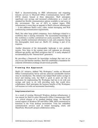Shell is decommissioning its PBX infrastructure and migrating
telecom services to Microsoft Office Communications Server 2007
(OCS) clusters housed at three datacenters. Shell anticipates
significant cost savings and increased collaboration as a result of
standard but flexible communication options available to end users in
this environment. The use of OCS to replace legacy PBX
infrastructure is more than an upgrade to Shell's telecom infrastructure
— it also addresses Shell's voice, video, instant messaging, and Web
conferencing communication requirements.

Shell, like other large global companies, faces challenges related to a
workforce that is nearing retirement: The accumulated knowledge of
this workforce is neither centralized nor easily accessible. The risk of
losing valuable institutional information is real, and companies facing
this demographic trend must act. Shell's UC strategy is part of its
response.

Another dimension of the demographic landscape is new graduate
recruits. New hires in the coming years will represent an obviously
different age profile, and Shell recognizes that UC is easily adopted (if
not demanded) by this "Internet-born" generation.

By providing a framework for knowledge exchange that runs on an
easy-to-use and familiar interface, Shell has established a foundation for
corporate information exchange not previously possible.

Framing the Approach

Shell's UC initiative, dubbed "My Workspace," resides on Microsoft
Office Communications Server and has achieved considerable traction
since its introduction. The initiative has helped Shell realize savings in
travel and training costs, but Shell is quick to point out that its
motivation for implementing My Workspace had less to do with cost
savings and more to do with providing tools that would drive
collaboration. Shell anticipates the business benefits of My Workspace
will increase as it rolls out incremental functionality.

Implementation

As a result of existing Microsoft Windows desktop infrastructure, it
was natural for Shell to select Microsoft's Office Communicator 2007
as a critical element of its standard desktop image. As Microsoft
ceased support of Windows XP and Office 2000, Shell commenced its
transition to the Vista desktop environment. Vista has embedded
communication services such as instant messaging, email, and
SharePoint, Microsoft's project collaboration utility.




©2009 Manufacturing Insights, an IDC Company #MI216633                       Page 21
 
