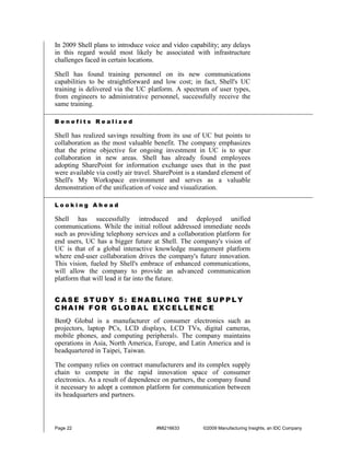 In 2009 Shell plans to introduce voice and video capability; any delays
in this regard would most likely be associated with infrastructure
challenges faced in certain locations.

Shell has found training personnel on its new communications
capabilities to be straightforward and low cost; in fact, Shell's UC
training is delivered via the UC platform. A spectrum of user types,
from engineers to administrative personnel, successfully receive the
same training.

Benefits Realized

Shell has realized savings resulting from its use of UC but points to
collaboration as the most valuable benefit. The company emphasizes
that the prime objective for ongoing investment in UC is to spur
collaboration in new areas. Shell has already found employees
adopting SharePoint for information exchange uses that in the past
were available via costly air travel. SharePoint is a standard element of
Shell's My Workspace environment and serves as a valuable
demonstration of the unification of voice and visualization.

Looking Ahead

Shell has successfully introduced and deployed unified
communications. While the initial rollout addressed immediate needs
such as providing telephony services and a collaboration platform for
end users, UC has a bigger future at Shell. The company's vision of
UC is that of a global interactive knowledge management platform
where end-user collaboration drives the company's future innovation.
This vision, fueled by Shell's embrace of enhanced communications,
will allow the company to provide an advanced communication
platform that will lead it far into the future.


CASE STUDY 5: ENABLING THE SUPPLY
CHAIN FOR GLOBAL EXCELLENCE
BenQ Global is a manufacturer of consumer electronics such as
projectors, laptop PCs, LCD displays, LCD TVs, digital cameras,
mobile phones, and computing peripherals. The company maintains
operations in Asia, North America, Europe, and Latin America and is
headquartered in Taipei, Taiwan.

The company relies on contract manufacturers and its complex supply
chain to compete in the rapid innovation space of consumer
electronics. As a result of dependence on partners, the company found
it necessary to adopt a common platform for communication between
its headquarters and partners.



Page 22                              #MI216633         ©2009 Manufacturing Insights, an IDC Company
 
